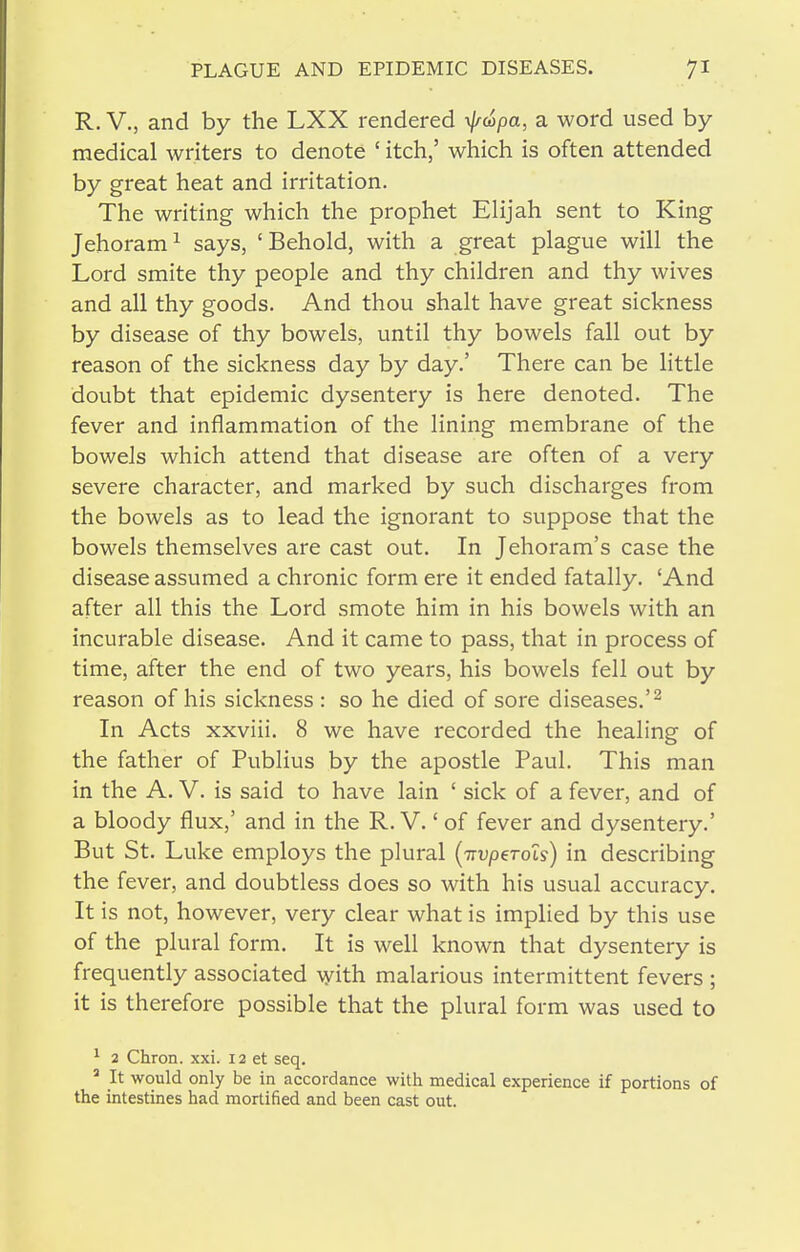 R. v., and by the LXX rendered \j/(tipa, a word used by medical writers to denote ' itch,' which is often attended by great heat and irritation. The writing which the prophet Elijah sent to King Jehoram^ says, 'Behold, with a great plague will the Lord smite thy people and thy children and thy wives and all thy goods. And thou shalt have great sickness by disease of thy bowels, until thy bowels fall out by reason of the sickness day by day.' There can be little doubt that epidemic dysentery is here denoted. The fever and inflammation of the lining membrane of the bowels which attend that disease are often of a very severe character, and marked by such discharges from the bowels as to lead the ignorant to suppose that the bowels themselves are cast out. In Jehoram's case the disease assumed a chronic form ere it ended fatally. 'And after all this the Lord smote him in his bowels with an incurable disease. And it came to pass, that in process of time, after the end of two years, his bowels fell out by reason of his sickness : so he died of sore diseases.'^ In Acts xxviii. 8 we have recorded the healing of the father of Publius by the apostle Paul. This man in the A. V. is said to have lain ' sick of a fever, and of a bloody flux,' and in the R. V.' of fever and dysentery.' But St. Luke employs the plural {TTvperois) in describing the fever, and doubtless does so with his usual accuracy. It is not, however, very clear what is implied by this use of the plural form. It is well known that dysentery is frequently associated ^yith malarious intermittent fevers ; it is therefore possible that the plural form was used to ^ 2 Chron. xxi. 12 et seq. ' It would only be in accordance with medical experience if portions of the intestines had mortified and been cast out.