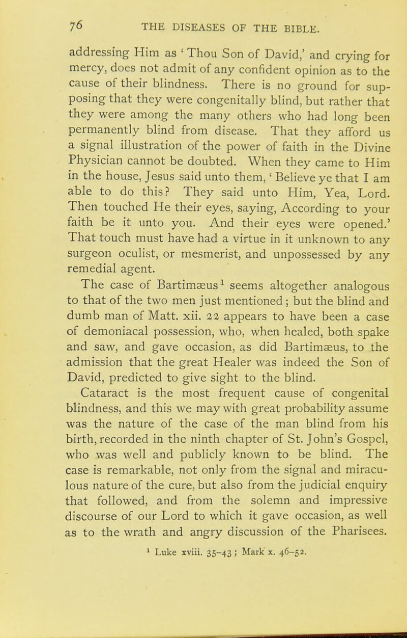 addressing Him as ' Thou Son of David,' and crying for mercy, does not admit of any confident opinion as to the cause of their blindness. There is no ground for sup- posing that they were congenitally blind, but rather that they were among the many others who had long been permanently blind from disease. That they afford us a signal illustration of the power of faith in the Divine Physician cannot be doubted. When they came to Him in the house, Jesus said unto them,' Believe ye that I am able to do this? They said unto Him, Yea, Lord. Then touched He their eyes, saying. According to your faith be it unto you. And their eyes were opened.' That touch must have had a virtue in it unknown to any surgeon oculist, or mesmerist, and unpossessed by any remedial agent. The case of Bartimaeus^ seems altogether analogous to that of the two men just mentioned; but the blind and dumb man of Matt. xii. 22 appears to have been a case of demoniacal possession, who, when healed, both spake and saw, and gave occasion, as did Bartimaeus, to the admission that the great Healer was indeed the Son of David, predicted to give sight to the blind. Cataract is the most frequent cause of congenital blindness, and this we may with great probability assume was the nature of the case of the man blind from his birth, recorded in the ninth chapter of St. John's Gospel, who was well and publicly known to be blind. The case is remarkable, not only from the signal and miracu- lous nature of the cure, but also from the judicial enquiry that followed, and from the solemn and impressive discourse of our Lord to which it gave occasion, as well as to the wrath and angry discussion of the Pharisees. ' Luke xviii. 35-43 ; Mark x. 46-52.