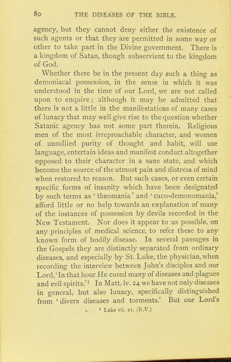 agency, but they cannot deny either the existence of such agents or that they are permitted in some way or other to take part in the Divine government. There is a kingdom of Satan, though subservient to the kingdom of God. Whether there be in the present day such a thing as demoniacal possession, in the sense in which it was understood in the time of our Lord, we are not called upon to enquire ; although it may be admitted that there is not a little in the manifestations of many cases of lunacy that may well give rise to the question whether Satanic agency has not some part therein. Religious men of the most irreproachable character, and women of unsullied purity of thought and habit, will use language, entertain ideas and manifest conduct altogether opposed to their character in a sane state, and which become the source of the utmost pain and distress of mind when restored to reason. But such cases, or even certain specific forms of insanity which have been designated by such terms as ' theomania' and ' caco-demonomania,' afford little or no help towards an explanation of many of the instances of possession by devils recorded in the New Testament. Nor does it appear to us possible, on any principles of medical science, to refer these to any known form of bodily disease. In several passages in the Gospels they are distinctly separated from ordinary diseases, and especially by St. Luke, the physician, when recording the interview between John's disciples and our Lord,' In that hour He cured many of diseases and plagues and evil spirits.' ^ In Matt. iv. 24 we have not only diseases in general, but also lunacy, specifically distinguished from ' divers diseases and torments.' But our Lord's 1 Luke vii. 21. (R.V.)