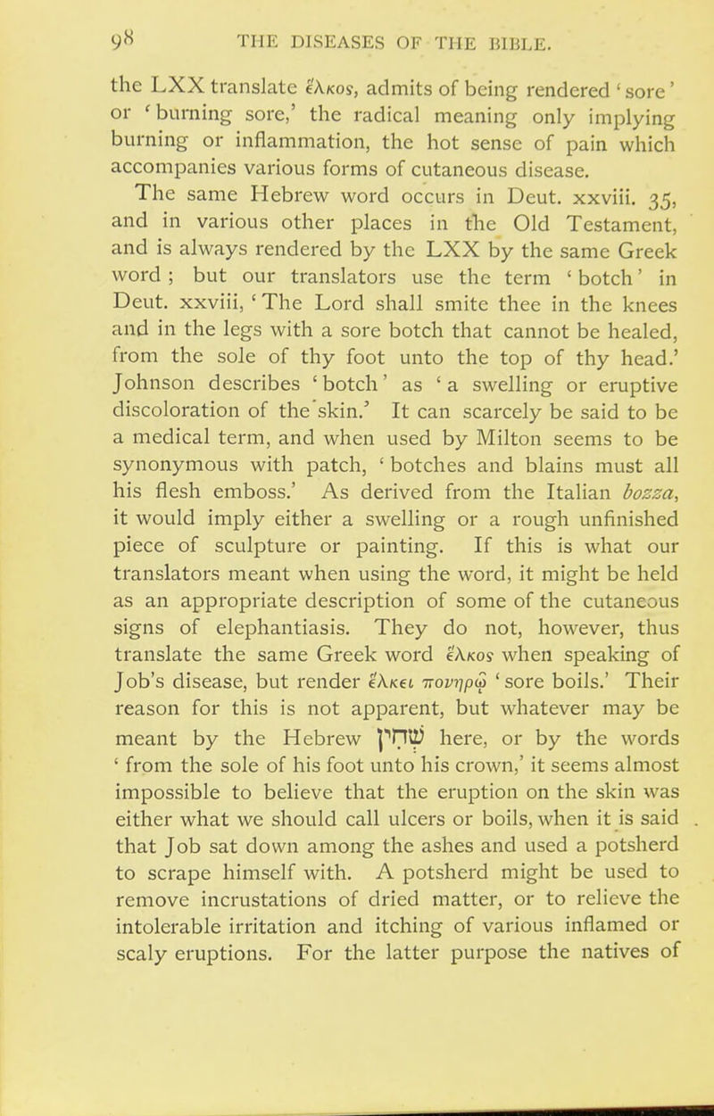 the LXX translate cAkos, admits of being rendered ' sore' or 'burning sore,' the radical meaning only implying burning or inflammation, the hot sense of pain which accompanies various forms of cutaneous disease. The same Hebrew word occurs in Deut. xxviii. 35, and in various other places in the Old Testament, and is always rendered by the LXX by the same Greek word ; but our translators use the term ' botch' in Deut. xxviii, ' The Lord shall smite thee in the knees and in the legs with a sore botch that cannot be healed, from the sole of thy foot unto the top of thy head.' Johnson describes ' botch' as ' a swelling or eruptive discoloration of the skin.' It can scarcely be said to be a medical term, and when used by Milton seems to be synonymous with patch, ' botches and blains must all his flesh emboss.' As derived from the Italian bozza, it would imply either a swelling or a rough unfinished piece of sculpture or painting. If this is what our translators meant when using the word, it might be held as an appropriate description of some of the cutaneous signs of elephantiasis. They do not, however, thus translate the same Greek word e'A.Kos when speaking of Job's disease, but render eAxei TTovqp^ ' sore boils.' Their reason for this is not apparent, but whatever may be meant by the Hebrew here, or by the words ' from the sole of his foot unto his crown,' it seems almost impossible to believe that the eruption on the skin was either what we should call ulcers or boils, when it is said that Job sat down among the ashes and used a potsherd to scrape himself with. A potsherd might be used to remove incrustations of dried matter, or to relieve the intolerable irritation and itching of various inflamed or scaly eruptions. For the latter purpose the natives of