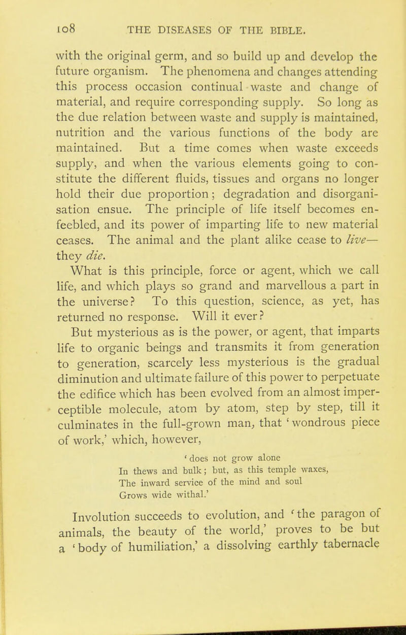 with the original germ, and so build up and develop the future organism. The phenomena and changes attending this process occasion continual waste and change of material, and require corresponding supply. So long as the due relation between waste and supply is maintained, nutrition and the various functions of the body are maintained. But a time comes when waste exceeds supply, and when the various elements going to con- stitute the different fluids, tissues and organs no longer hold their due proportion; degradation and disorgani- sation ensue. The principle of life itself becomes en- feebled, and its power of imparting life to new material ceases. The animal and the plant alike cease to live— they die. What is this principle, force or agent, which we call life, and which plays so grand and marvellous a part in the universe.? To this question, science, as yet, has returned no response. Will it ever? But mysterious as is the power, or agent, that imparts life to organic beings and transmits it from generation to generation, scarcely less mysterious is the gradual diminution and ultimate failure of this power to perpetuate the edifice which has been evolved from an almost imper- ceptible molecule, atom by atom, step by step, till it culminates in the full-grown man, that ' wondrous piece of work,' which, however, ' does not grow alone In thews and bulk; but, as this temple waxes, The inward service of the mind and soul Grows wide withal.' Involution succeeds to evolution, and ' the paragon of animals, the beauty of the world,' proves to be but a ' body of humiliation,' a dissolving earthly tabernacle