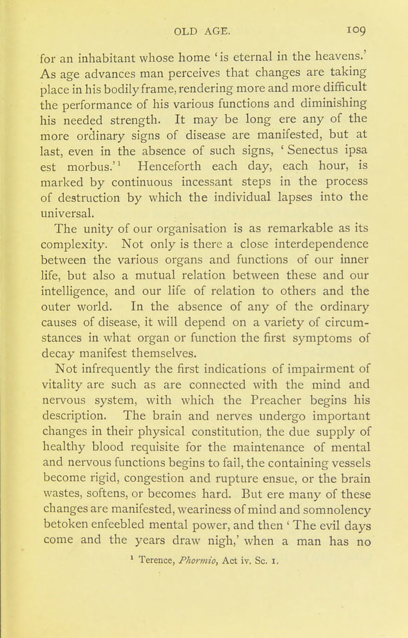 for an inhabitant whose home ' is eternal in the heavens.' As age advances man perceives that changes are taking place in his bodily frame, rendering more and more difficult the performance of his various functions and diminishing his needed strength. It may be long ere any of the more ordinary signs of disease are manifested, but at last, even in the absence of such signs, ' Senectus ipsa est morbus.'^ Henceforth each day, each hour, is marked by continuous incessant steps in the process of destruction by which the individual lapses into the universal. The unity of our organisation is as remarkable as its complexity. Not only is there a close interdependence between the various organs and functions of our inner life, but also a mutual relation between these and our intelligence, and our life of relation to others and the outer world. In the absence of any of the ordinary causes of disease, it will depend on a variety of circum- stances in what organ or function the first symptoms of decay manifest themselves. Not infrequently the first indications of impairment of vitality are such as are connected with the mind and nervous system, with which the Preacher begins his description. The brain and nerves undergo important changes in their physical constitution, the due supply of healthy blood requisite for the maintenance of mental and nervous functions begins to fail, the containing vessels become rigid, congestion and rupture ensue, or the brain wastes, softens, or becomes hard. But ere many of these changes are manifested, weariness of mind and somnolency betoken enfeebled mental power, and then ' The evil days come and the years draw nigh,' when a man has no * Terence, Phormio, Act iv. Sc. i.