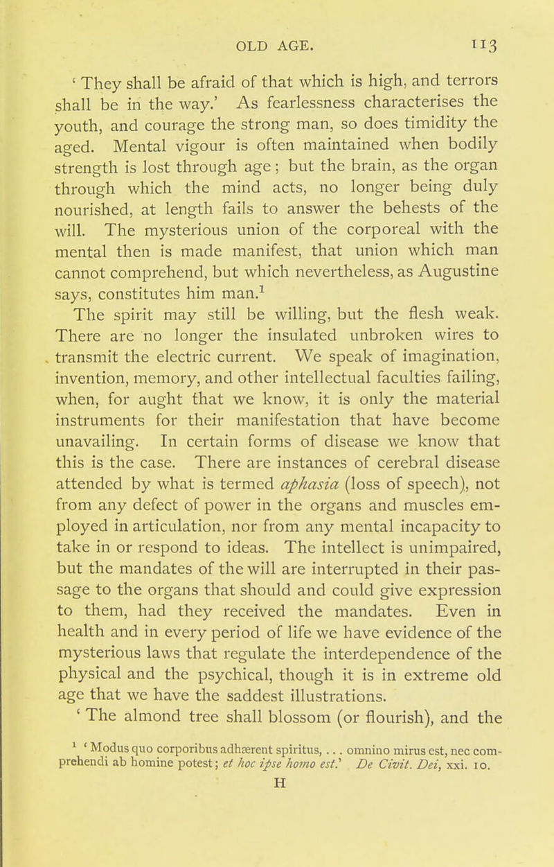 ' They shall be afraid of that which is high, and terrors shall be in the way.' As fearlessness characterises the youth, and courage the strong man, so does timidity the aged. Mental vigour is often maintained when bodily strength is lost through age; but the brain, as the organ through which the mind acts, no longer being duly nourished, at length fails to answer the behests of the will. The mysterious union of the corporeal with the mental then is made manifest, that union which man cannot comprehend, but which nevertheless, as Augustine says, constitutes him man.^ The spirit may still be willing, but the flesh weak. There are no longer the insulated unbroken wires to transmit the electric current. We speak of imagination, invention, memory, and other intellectual faculties failing, when, for aught that we know, it is only the material instruments for their manifestation that have become unavailing. In certain forms of disease we know that this is the case. There are instances of cerebral disease attended by what is termed aphasia (loss of speech), not from any defect of power in the organs and muscles em- ployed in articulation, nor from any mental incapacity to take in or respond to ideas. The intellect is unimpaired, but the mandates of the will are interrupted in their pas- sage to the organs that should and could give expression to them, had they received the mandates. Even in health and in every period of life we have evidence of the mysterious laws that regulate the interdependence of the physical and the psychical, though it is in extreme old age that we have the saddest illustrations. ' The almond tree shall blossom (or flourish), and the * ' Modus quo corporibus adhoerent spii itus, ... omnino minis est, nec com- prehendi ab homine potest; et hoc ipse homo est.' De Civit. Dei, xxi. lo. H