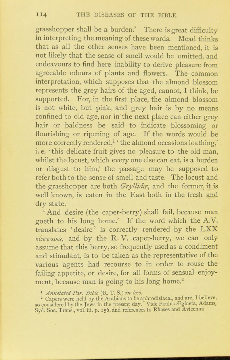 grasshopper shall be a burden.' There is great difficulty in interpreting the meaning of these words. Mead thinks that as all the other senses have been mentioned, it is not likely that the sense of smell would be omitted, and endeavours to find here inability to derive pleasure from agreeable odours of plants and flowers. The common interpretation, which supposes that the almond blossom represents the grey hairs of the aged, cannot, I think, be supported. For, in the first place, the almond blossom is not white, but pink, and grey hair is by no means confined to old age, nor in the next place can either grey hair or baldness be said to indicate blossoming or flourishing or ripening of age. If the words would be more correctly rendered,^' the almond occasions loathing,' i. e. ' this delicate fruit gives no pleasure to the old man, whilst the locust, which every one else can eat, is a burden or disgust to him,' the passage may be supposed to refer both to the sense of smell and taste. The locust and the grasshopper are both Gryllidcs, and the former, it is well known, is eaten in the East both in the fresh and dry state. ' And desire (the caper-berry) shall fail, because man goeth to his long home.' If the word which the A.V. translates 'desire' is correctly rendered by the LXX KCLTTTTapLs, aud by the R. V. caper-berry, we can only assume that this berry, so frequently used as a condiment and stimulant, is to be taken as the representative of the various agents had recourse to in order to rouse the failing appetite, or desire, for all forms of sensual enjoy- ment, because man is going to his long home.^ ^ Annotated Par. Bible (R. T. S.) in loco. * Capers were held by the Arabians to be aiohrodisiacal, and are, I believe, so considered by the Jews in the present day. Vide Paulus /Egineta, Adams, Syd. Soc. Trans., vol. iii. p. 156, and references to Rhases and Avicenna