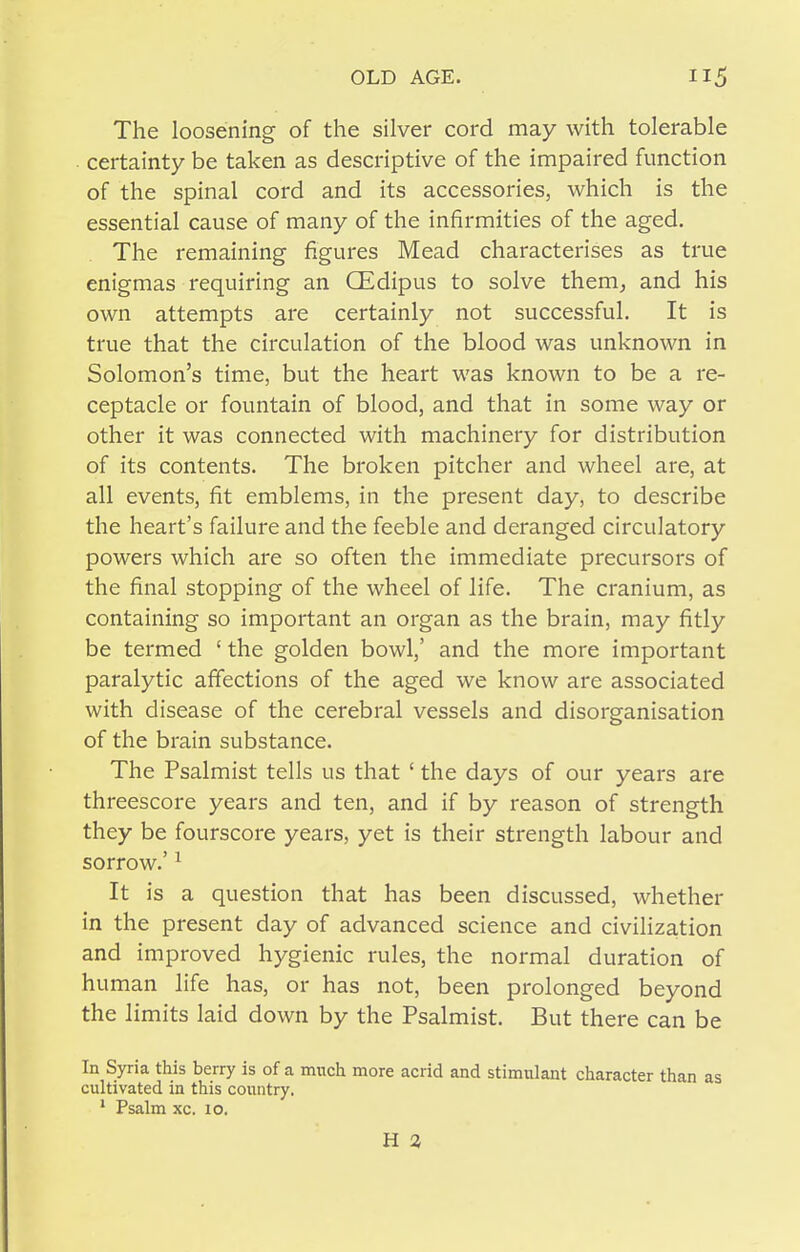 The loosening of the silver cord may with tolerable ■ certainty be taken as descriptive of the impaired function of the spinal cord and its accessories, which is the essential cause of many of the infirmities of the aged. The remaining figures Mead characterises as true enigmas requiring an CEdipus to solve them^ and his own attempts are certainly not successful. It is true that the circulation of the blood was unknown in Solomon's time, but the heart was known to be a re- ceptacle or fountain of blood, and that in some way or other it was connected with machinery for distribution of its contents. The broken pitcher and wheel are, at all events, fit emblems, in the present day, to describe the heart's failure and the feeble and deranged circulatory powers which are so often the immediate precursors of the final stopping of the wheel of life. The cranium, as containing so important an organ as the brain, may fitly be termed ' the golden bowl,' and the more important paralytic affections of the aged we know are associated with disease of the cerebral vessels and disorganisation of the brain substance. The Psalmist tells us that ' the days of our years are threescore years and ten, and if by reason of strength they be fourscore years, yet is their strength labour and sorrow.' ^ It is a question that has been discussed, whether in the present day of advanced science and civilization and improved hygienic rules, the normal duration of human life has, or has not, been prolonged beyond the limits laid down by the Psalmist. But there can be In Syria this berry is of a much more acrid and stimulant character than as cultivated in this country. ' Psalm xc. 10. H 2,