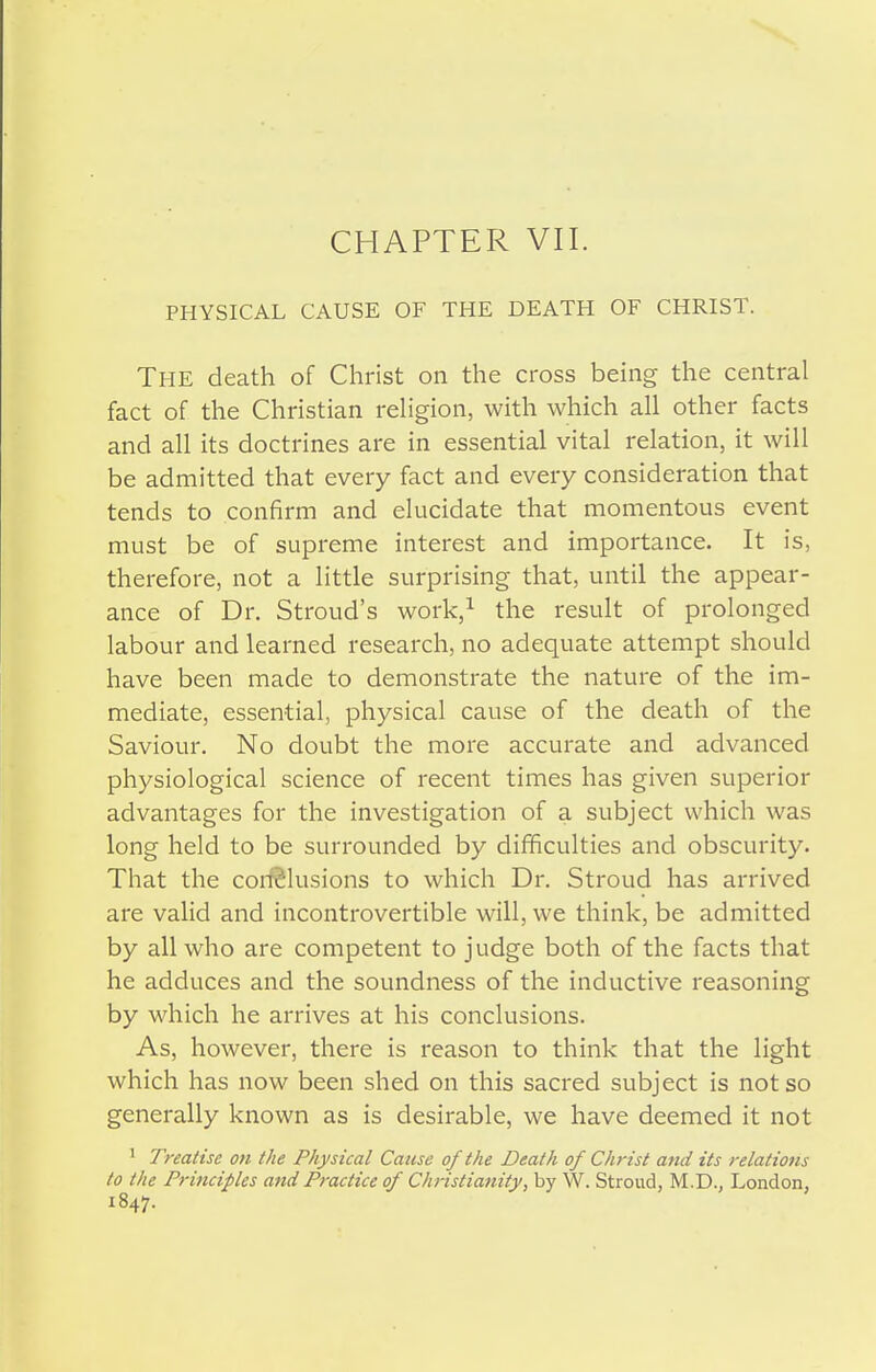 PHYSICAL CAUSE OF THE DEATH OF CHRIST. The death of Christ on the cross being the central fact of the Christian religion, with which all other facts and all its doctrines are in essential vital relation, it will be admitted that every fact and every consideration that tends to confirm and elucidate that momentous event must be of supreme interest and importance. It is, therefore, not a little surprising that, until the appear- ance of Dr. Stroud's work,^ the result of prolonged labour and learned research, no adequate attempt should have been made to demonstrate the nature of the im- mediate, essential, physical cause of the death of the Saviour. No doubt the more accurate and advanced physiological science of recent times has given superior advantages for the investigation of a subject which was long held to be surrounded by difficulties and obscurity. That the cor^lusions to which Dr. Stroud has arrived are valid and incontrovertible will, we think, be admitted by all who are competent to judge both of the facts that he adduces and the soundness of the inductive reasoning by which he arrives at his conclusions. As, however, there is reason to think that the light which has now been shed on this sacred subject is not so generally known as is desirable, we have deemed it not ^ Treatise on the Physical Cause of the Death of Christ and its relations to the Principles and Practice of Christianity, by W. Stroud, M.D., London, 1847.