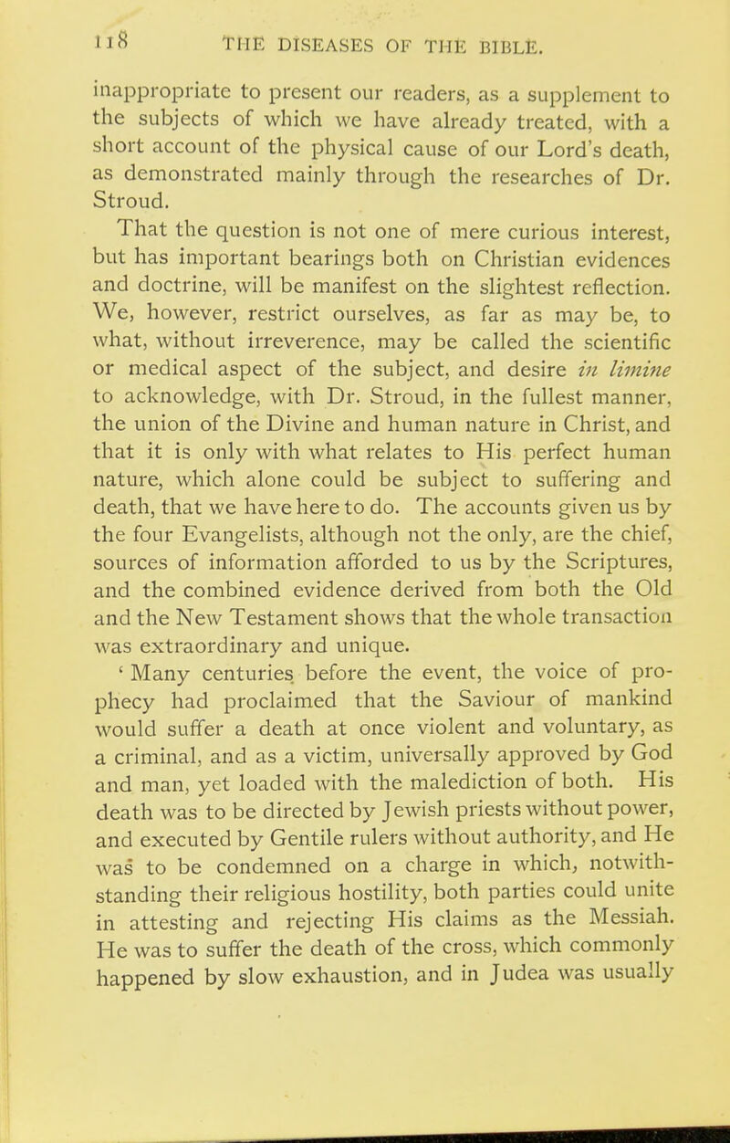 inappropriate to present our readers, as a supplement to the subjects of which we have already treated, with a short account of the physical cause of our Lord's death, as demonstrated mainly through the researches of Dr. Stroud. That the question is not one of mere curious interest, but has important bearings both on Christian evidences and doctrine, will be manifest on the slightest reflection. We, however, restrict ourselves, as far as may be, to what, without irreverence, may be called the scientific or medical aspect of the subject, and desire in limine to acknowledge, with Dr. Stroud, in the fullest manner, the union of the Divine and human nature in Christ, and that it is only with what relates to His perfect human nature, which alone could be subject to suffering and death, that we have here to do. The accounts given us by the four Evangelists, although not the only, are the chief, sources of information afforded to us by the Scriptures, and the combined evidence derived from both the Old and the New Testament shows that the whole transaction was extraordinary and unique. ' Many centuries before the event, the voice of pro- phecy had proclaimed that the Saviour of mankind would suffer a death at once violent and voluntary, as a criminal, and as a victim, universally approved by God and man, yet loaded with the malediction of both. His death was to be directed by Jewish priests without power, and executed by Gentile rulers without authority, and He was to be condemned on a charge in which, notwith- standing their religious hostility, both parties could unite in attesting and rejecting His claims as the Messiah. He was to suffer the death of the cross, which commonly happened by slow exhaustion, and in Judea was usually