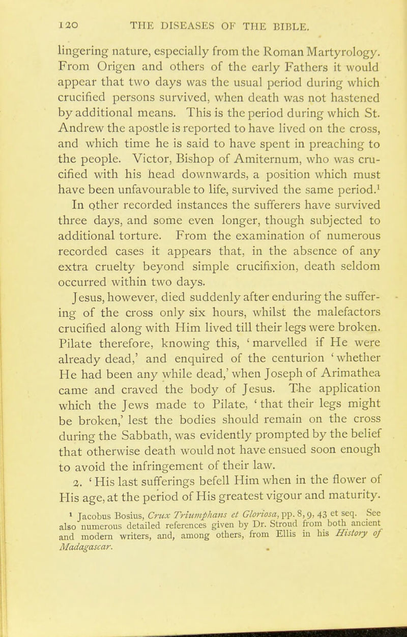 lingering nature, especially from the Roman Martyrology. From Origen and others of the early Fathers it would appear that two days was the usual period during which crucified persons survived, when death was not hastened by additional means. This is the period during which St. Andrew the apostle is reported to have lived on the cross, and which time he is said to have spent in preaching to the people. Victor, Bishop of Amiternum, who was cru- cified with his head downwards, a position which must have been unfavourable to life, survived the same period.^ In Qther recorded instances the sufferers have survived three days, and some even longer, though subjected to additional torture. From the examination of numerous recorded cases it appears that, in the absence of any extra cruelty beyond simple crucifixion, death seldom occurred within two days. Jesus, however, died suddenly after enduring the suffer- ing of the cross only six hours, whilst the malefactors crucified along with Him lived till their legs were broken. Pilate therefore, knowing this, ' marvelled if He were already dead,' and enquired of the centurion ' whether He had been any while dead,' when Joseph of Arimathea came and craved the body of Jesus. The application which the Jews made to Pilate, ' that their legs might be broken,' lest the bodies should remain on the cross during the Sabbath, was evidently prompted by the belief that otherwise death would not have ensued soon enough to avoid the infringement of their law. 2. ' His last sufferings befell Him when in the flower of His age, at the period of His greatest vigour and maturity. » Jacobus Bosius, Crux Triumphans ct Gloriosa, pp. 8,9, 43 et seq. See also numerous detailed references given by Dr. Stroud from both ancient and modern writers, and, among others, from Ellis in his History of Madagascar.