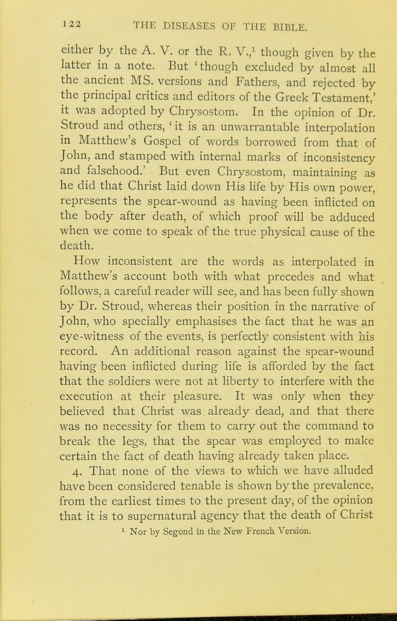 either by the A. V. or the R. V.,^ though given by the latter in a note. But 'though excluded by almost all the ancient MS. versions and Fathers, and rejected by the principal critics and editors of the Greek Testament,' it was adopted by Chrysostom. In the opinion of Dr. Stroud and others, ' it is an unwarrantable interpolation in Matthew's Gospel of words borrowed from that of John, and stamped with internal marks of inconsistency and falsehood.' But even Chrysostom, maintaining as he did that Christ laid down His life by His own power, represents the spear-wound as having been inflicted on the body after death, of which proof will be adduced when we come to speak of the true physical cause of the death. How inconsistent are the words as interpolated in Matthew's account both with what precedes and what follows, a careful reader will see, and has been fully shown by Dr. Stroud, whereas their position in the narrative of John, who specially emphasises the fact that he was an eye-witness of the events, is perfectly consistent with his record. An additional reason against the spear-wound having been inflicted during life is afforded by the fact that the soldiers were not at liberty to interfere with the execution at their pleasure. It was only when they believed that Christ was already dead, and that there was no necessity for them to carry out the command to break the legs, that the spear was employed to make certain the fact of death having already taken place. 4. That none of the views to which we have alluded have been considered tenable is shown by the prevalence, from the earliest times to the present day, of the opinion that it is to supernatural agency that the death of Christ ^ Nor by Segond in the New French Version.