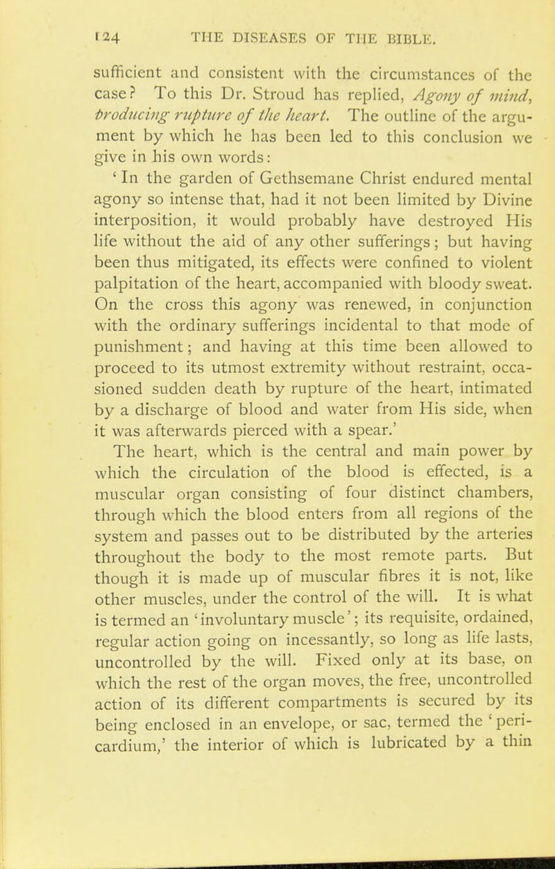 sufficient and consistent with the circumstances of the case ? To this Dr. Stroud has repUed, Agony of mind, troducing rtiphire of the heart. The outUne of the argu- ment by which he has been led to this conclusion we give in Jhis own words: ' In the garden of Gethsemane Christ endured mental agony so intense that, had it not been limited by Divine interposition, it would probably have destroyed His life without the aid of any other sufferings; but having been thus mitigated, its effects were confined to violent palpitation of the heart, accompanied with bloody sweat. On the cross this agony was renewed, in conjunction with the ordinary sufferings incidental to that mode of punishment; and having at this time been allowed to proceed to its utmost extremity without restraint, occa- sioned sudden death by rupture of the heart, intimated by a discharge of blood and water from His side, when it was afterwards pierced with a spear,' The heart, which is the central and main power by which the circulation of the blood is effected, is a muscular organ consisting of four distinct chambers, through which the blood enters from all regions of the system and passes out to be distributed by the arteries throughout the body to the most remote parts. But though it is made up of muscular fibres it is not, like other muscles, under the control of the will. It is what is termed an 'involuntary muscle'; its requisite, ordained, regular action going on incessantly, so long as life lasts, uncontrolled by the will. Fixed only at its base, on which the rest of the organ moves, the free, uncontrolled action of its different compartments is secured by its being enclosed in an envelope, or sac, termed the ' peri- cardium,' the interior of which is lubricated by a thin