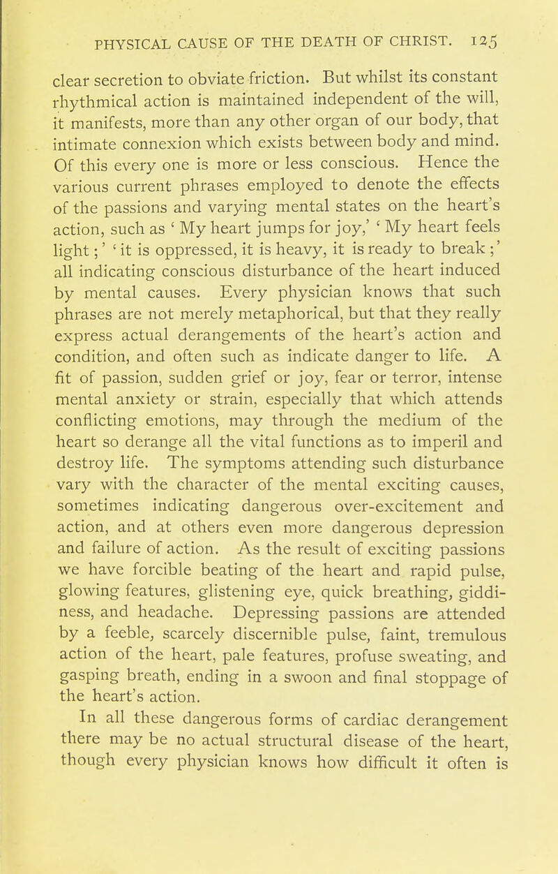 clear secretion to obviate friction. But whilst its constant rhythmical action is maintained independent of the will, it manifests, more than any other organ of our body, that intimate connexion which exists between body and mind. Of this every one is more or less conscious. Hence the various current phrases employed to denote the effects of the passions and varying mental states on the heart's action, such as ' My heart jumps for joy,' ' My heart feels light;' ' it is oppressed, it is heavy, it is ready to break ;' all indicating conscious disturbance of the heart induced by mental causes. Every physician knows that such phrases are not merely metaphorical, but that they really express actual derangements of the heart's action and condition, and often such as indicate danger to life. A fit of passion, sudden grief or joy, fear or terror, intense mental anxiety or strain, especially that which attends conflicting emotions, may through the medium of the heart so derange all the vital functions as to imperil and destroy life. The symptoms attending such disturbance vary with the character of the mental exciting causes, sometimes indicating dangerous over-excitement and action, and at others even more dangerous depression and failure of action. As the result of exciting passions we have forcible beating of the heart and rapid pulse, glowing features, glistening eye, quick breathing, giddi- ness, and headache. Depressing passions are attended by a feeble, scarcely discernible pulse, faint, tremulous action of the heart, pale features, profuse sweating, and gasping breath, ending in a swoon and final stoppage of the heart's action. In all these dangerous forms of cardiac derangement there may be no actual structural disease of the heart, though every physician knows how difficult it often is