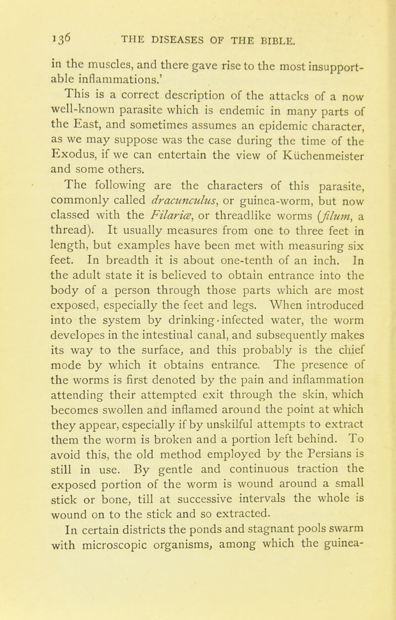 in the muscles, and there gave rise to the most insupport- able inflammations.' This is a correct description of the attacks of a now well-known parasite which is endemic in many parts of the East, and sometimes assumes an epidemic character, as we may suppose was the case during the time of the Exodus, if we can entertain the view of Kiichenmeister and some others. The following are the characters of this parasite, commonly called dracunculus, or guinea-worm, but now classed with the Filarice, or threadlike worms {fihun, a thread). It usually measures from one to three feet in length, but examples have been met with measuring six feet. In breadth it is about one-tenth of an inch. In the adult state it is believed to obtain entrance into the body of a person through those parts which are most exposed, especially the feet and legs. When introduced into the system by drinking-infected water, the worm developes in the intestinal canal, and subsequently makes its way to the surface, and this probably is the chief mode by which it obtains entrance. The presence of the worms is first denoted by the pain and inflammation attending their attempted exit through the skin, which becomes swollen and inflamed around the point at which they appear, especially if by unskilful attempts to extract them the worm is broken and a portion left behind. To avoid this, the old method employed by the Persians is still in use. By gentle and continuous traction the exposed portion of the worm is wound around a small stick or bone, till at successive intervals the whole is wound on to the stick and so extracted. In certain districts the ponds and stagnant pools swarm with microscopic organisms, among which the guinea-