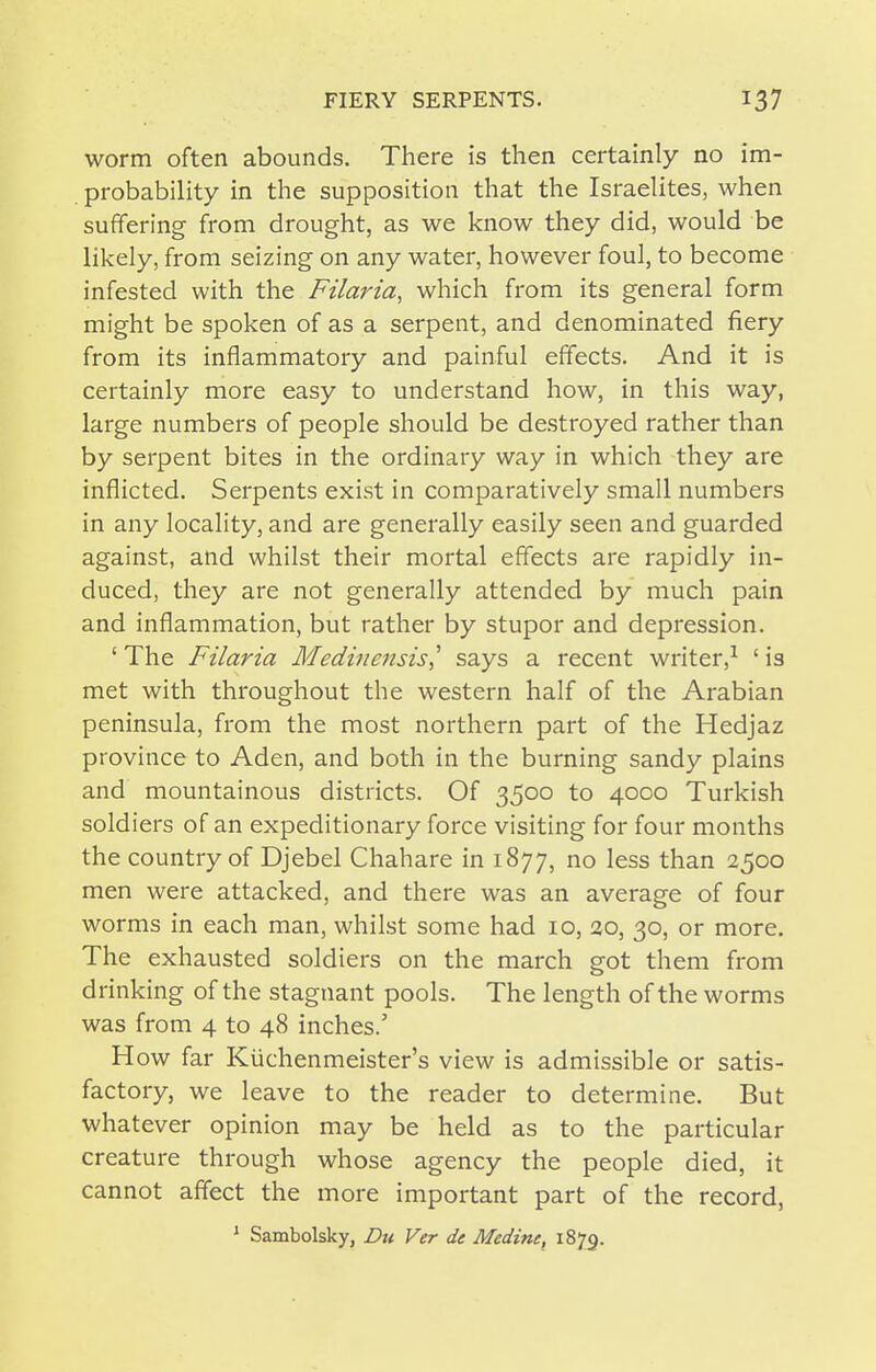 worm often abounds. There is then certainly no im- probability in the supposition that the Israelites, when suffering from drought, as we know they did, would be likely, from seizing on any water, however foul, to become infested with the Filaria, which from its general form might be spoken of as a serpent, and denominated fiery from its inflammatory and painful effects. And it is certainly more easy to understand how, in this way, large numbers of people should be destroyed rather than by serpent bites in the ordinary way in which they are inflicted. Serpents exist in comparatively small numbers in any locality, and are generally easily seen and guarded against, and whilst their mortal effects are rapidly in- duced, they are not generally attended by much pain and inflammation, but rather by stupor and depression. ' The Filaria Medinensis,' says a recent writer,^ ' is met with throughout the western half of the Arabian peninsula, from the most northern part of the Hedjaz province to Aden, and both in the burning sandy plains and mountainous districts. Of 3500 to 4000 Turkish soldiers of an expeditionary force visiting for four months the country of Djebel Chahare in 1877, no less than 2500 men were attacked, and there was an average of four worms in each man, whilst some had 10, 30, 30, or more. The exhausted soldiers on the march got them from drinking of the stagnant pools. The length of the worms was from 4 to 48 inches.' H ow far Kiichenmeister's view is admissible or satis- factory, we leave to the reader to determine. But whatever opinion may be held as to the particular creature through whose agency the people died, it cannot affect the more important part of the record, ^ Sambolsky, Dtt Ver de Medine, 1879.