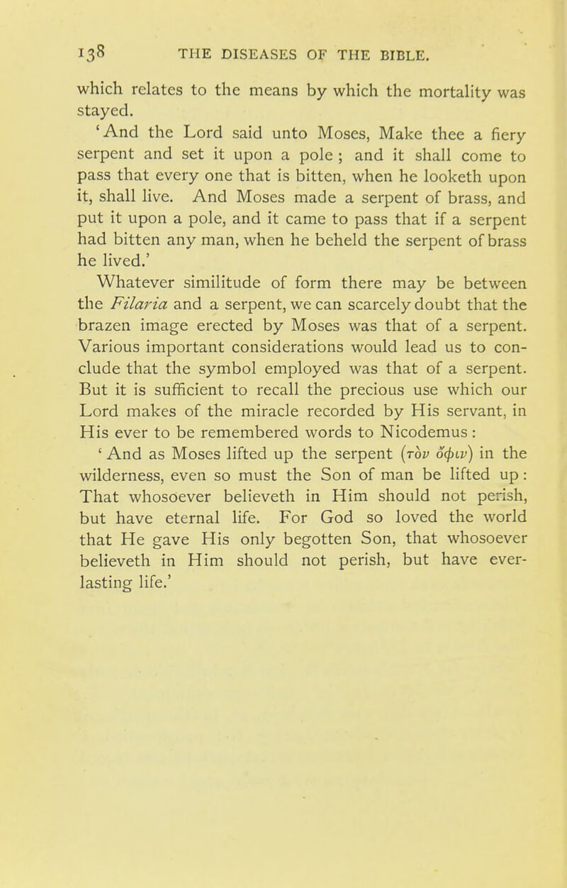 which relates to the means by which the mortaUty was stayed. 'And the Lord said unto Moses, Make thee a fiery serpent and set it upon a pole ; and it shall come to pass that every one that is bitten, when he looketh upon it, shall live. And Moses made a serpent of brass, and put it upon a pole, and it came to pass that if a serpent had bitten any man, when he beheld the serpent of brass he lived.' Whatever similitude of form there may be between the Filaria and a serpent, we can scarcely doubt that the brazen image erected by Moses was that of a serpent. Various important considerations would lead us to con- clude that the symbol employed was that of a serpent. But it is sufficient to recall the precious use which our Lord makes of the miracle recorded by His servant, in His ever to be remembered words to Nicodemus: ' And as Moses lifted up the serpent [rov ocjuv) in the wilderness, even so must the Son of man be lifted up: That whosoever believeth in Him should not perish, but have eternal life. For God so loved the world that He gave His only begotten Son, that whosoever believeth in Him should not perish, but have ever- lasting life.'