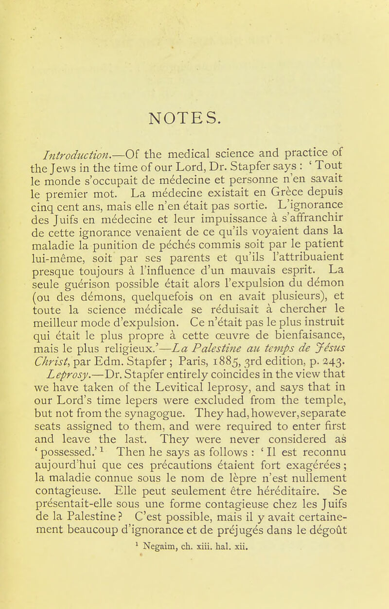 NOTES. Introduction.—Of the medical science and practice of the Jews in the time of our Lord, Dr. Stapfer says : ' Tout le monde s'occupait de m6decine et personne n'en savait le premier mot. La medecine existait en Grece depuis cinq cent ans, mais elle n'en etait pas sortie. L^ignorance des Juifs en medecine et leur impuissance a s'afifranchir de cette ignorance venaient de ce qu'ils voyaient dans la maladie la punition de peches commis soit par le patient lui-meme, soit par ses parents et qu'ils I'attribuaient presque toujours a I'influence d'un mauvais esprit. La seule guerison possible etait alors I'expulsion du demon (ou des demons, quelquefois on en avait plusieurs), et toute la science medicale se reduisait a chercher le meiUeur mode d'expulsion. Ce n'etait pas le plus instruit qui etait le plus propre a cette oeuvre de bienfaisance, mais le plus religieux/—La Palestine an temps de Jhus Christ, par Edm. Stapfer; Paris, 1885, 3rd edition, p. 243. Leprosy.—Dr. Stapfer entirely coincides in the view that we have taken of the Levitical leprosy, and says that in our Lord's time lepers were excluded from the temple, but not from the synagogue. They had, however,separate seats assigned to them, and were required to enter first and leave the last. They were never considered as ' possessed.' ^ Then he says as follows : ' II est reconnu aujourd'hui que ces precautions etaient fort exagerees; la maladie connue sous le nom de l^pre n'est nullement contagieuse. Elle peut seulement etre hereditaire. Se presentait-elle sous une forme contagieuse chez les Juifs de la PalestineC'est possible, mais il y avait certaine- ment beaucoup d'ignorance et de prejuges dans le degoiit