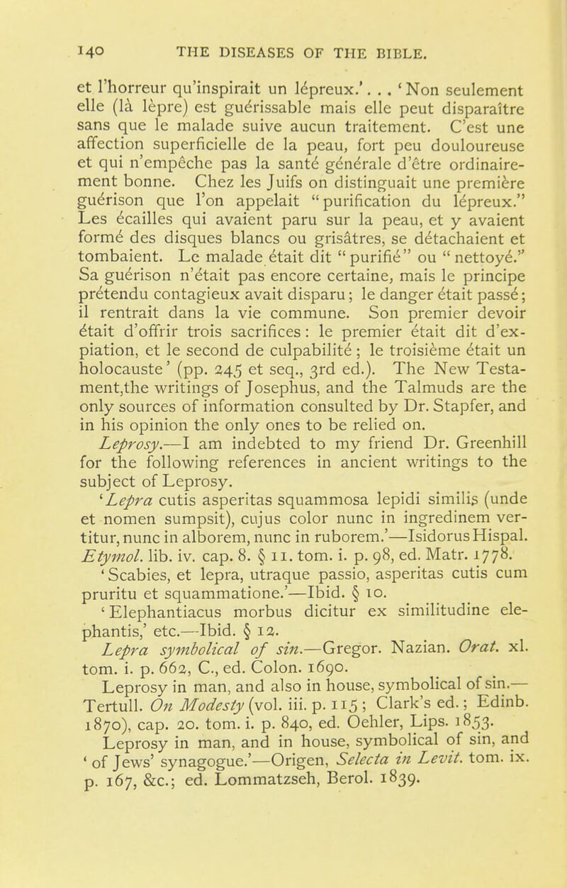 et I'horreur qu'inspirait un lepreux.'. . . ' Non seulement elle (Ik lepre) est gudrissable mais elle peut disparaitre sans que le inalade suive aucun traitement. C'est une affection superficielle de la peau, fort peu douloureuse et qui n'empeche pas la santd g^n^rale d'etre ordinaire- ment bonne. Chez les Juifs on distinguait une premiere guerison que Ton appelait purification du Idpreux. Les ^cailles qui avaient paru sur la peau, et y avaient form6 des disques blancs ou grisatres, se detachaient et tombaient. Le malade^tait dit  purifi6 ou  nettoy6. Sa guerison n'etait pas encore certaine, mais le principe pretendu contagieux avait disparu; le danger 6tait pass6; il rentrait dans la vie commune. Son premier devoir ^tait d'offrir trois sacrifices: le premier etait dit d'ex- piation, et le second de culpabilite ; le troisieme etait un holocauste' (pp. 245 et seq., 3rd ed.). The New Testa- mentjthe writings of Josephus, and the Talmuds are the only sources of information consulted by Dr. Stapfer, and in his opinion the only ones to be relied on. Leprosy.—I am indebted to my friend Dr. Greenhill for the following references in ancient writings to the subject of Leprosy. ^Lepra cutis asperitas squammosa lepidi similis (unde et nomen sumpsit), cujus color nunc in ingredinem ver- titur,nunc in alborem, nunc in ruborem.'—IsidorusHispal. Etymol. lib. iv. cap. 8. § 11. tom. i. p. 98, ed. Matr. 1778. 'Scabies, et lepra, utraque passio, asperitas cutis cum pruritu et squammatione.'—Ibid. § 10. ' Elephantiacus morbus dicitur ex similitudine ele- phantis,' etc.—Ibid. § I3. Lepra symbolical of sin.—Gregor. Nazian. Or at. xl. tom. i. p. 662, C, ed. Colon. 1690. Leprosy in man, and also in house, symbolical of sin.— Tertull. On Modesty (vol. iii. p. 115 ; Clark's ed.; Edinb. 1870), cap. 20. tom. i. p. 840, ed. Oehler, Lips. 1853. Leprosy in man, and in house, symbolical of sin, and ' of Jews' synagogue.'—Origen, Selecta in Levit. tom. ix. p. 167, &c.; ed. Lommatzseh, Berol. 1839.