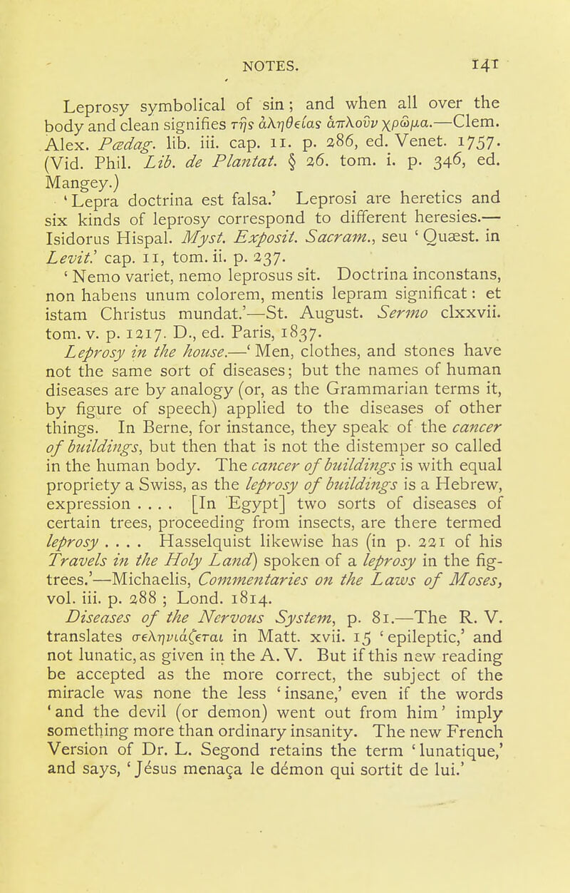 Leprosy symbolical of sin; and when all over the body and clean signifies rijs akrjdeias a-rrkovv xP^l^^-—Clem. Alex. PcBdag. lib. iii. cap. 11. p. 286, ed. Venet. 1757. (Vid. Phil. Lib. de Plantat. § 26. torn. i. p. 346, ed. Mangey.) 'Lepra doctrina est falsa.' Leprosi are heretics and six kinds of leprosy correspond to different heresies.— Isidorus Hispal. Myst. Exposit. Sacram., seu ' Quaest. in Levit! cap. 11, tom. ii. p. 237. ' Nemo variet, nemo leprosus sit. Doctrina inconstans, non habens unum colorem, mentis lepram significat: et istam Christus mundat.'—St. August. Sermo clxxvii. tom. V. p. 1217. D., ed. Paris, 1837. Leprosy in the house.—' Men, clothes, and stones have not the same sort of diseases; but the names of human diseases are by analogy (or, as the Grammarian terms it, by figure of speech) applied to the diseases of other things. In Berne, for instance, they speak of the cancer of buildings^ but then that is not the distemper so called in the human body. The cancer of buildings is with equal propriety a Swiss, as the leprosy of btcildings is a Hebrew, expression .... [In Egypt] two sorts of diseases of certain trees, proceeding from insects, are there termed leprosy .... Hasselquist likewise has (in p. 221 of his Travels in the Holy Land) spoken of a leprosy in the fig- trees.'—Michaelis, Commentaries on the Laws of Moses, vol. iii. p. 288 ; Lond. 1814. Diseases of the Nervous System, p. 81.—The R. V. translates creAryytdCeTat in Matt. xvii. 15 ' epileptic,' and not lunatic, as given in the A. V. But if this new reading be accepted as the more correct, the subject of the miracle was none the less ' insane,' even if the words ' and the devil (or demon) went out from him' imply something more than ordinary insanity. The new French Version of Dr. L. Segond retains the term ' lunatique,' and says, ' Jesus mena^a le demon qui sortit de lui.'