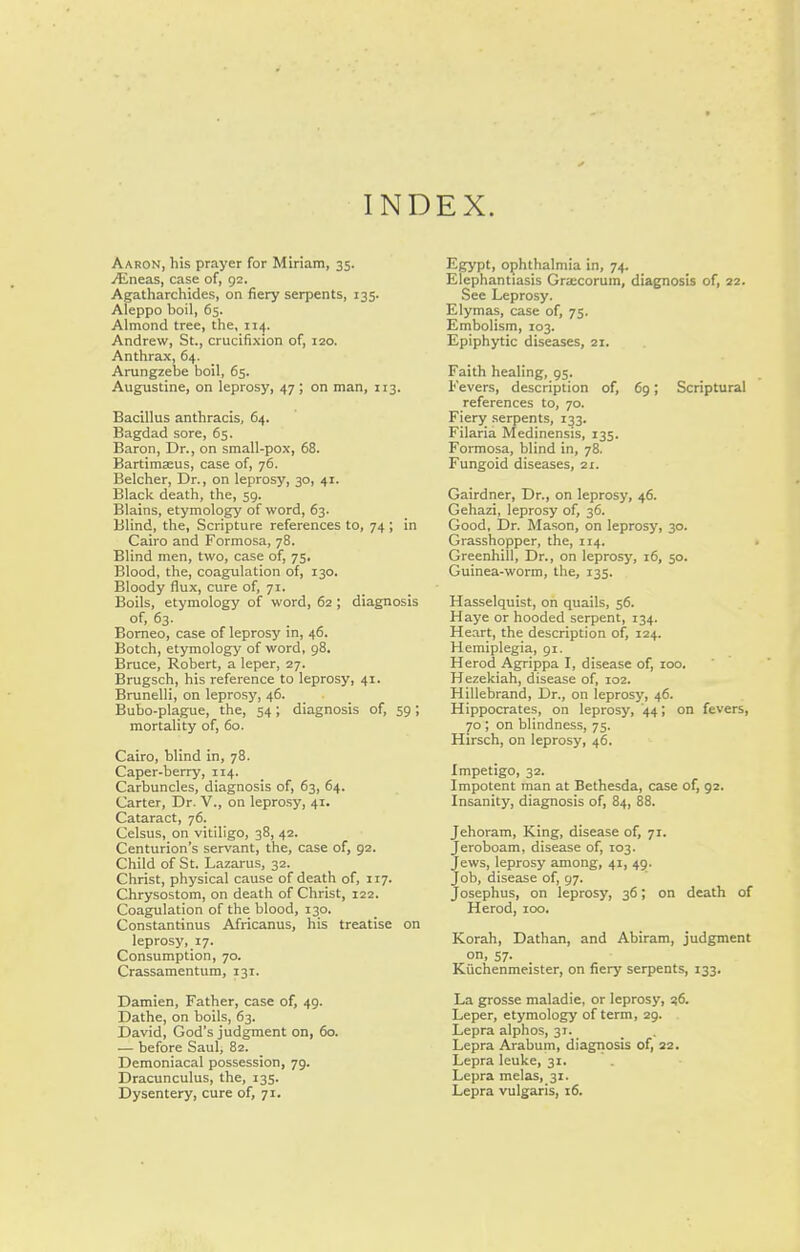 INDEX. Aaron, his prayer for Miriam, 35. ^neas, case of, 92. Agatharchides, on fiery serpents, 135. Aleppo boil, 65. Almond tree, the, 114. Andrew, St., crucifixion of, 120. Anthrax, 64. Arungzebe boil, 65. Augustine, on leprosy, 47 ; on man, 113. Bacillus anthracis, 64. Bagdad sore, 65. Baron, Dr., on small-pox, 68. Bartimseus, case of, 76. Belcher, Dr., on leprosy, 30, 41. Black death, the, 59. Blains, etymology of word, 63. Blind, the. Scripture references to, 74 ; in Cairo and Formosa, 78. Blind men, two, case of, 75. Blood, the, coagulation of, 130. Bloody flux, cure of, 71. Boils, etymology of word, 62 ; diagnosis of, 63. Borneo, case of leprosy in, 46. Botch, etymology of word, 98. Bruce, Robert, a leper, 27. Brugsch, his reference to leprosy, 41. Brunelli, on leprosy, 46. Bubo-plague, the, 54; diagnosis of, 59 ; mortality of, 60. Cairo, blind in, 78. Caper-berry, 114. Carbuncles, diagnosis of, 63, 64. Carter, Dr. V., on leprosy, 41. Cataract, 76. Celsus, on vitiligo, 38, 42. Centurion's servant, the, case of, 92. Child of St. Lazarus, 32. Christ, physical cause of death of, 117. Chrysostom, on death of Christ, 122. Coagulation of the blood, 130. Constantinus Africanus, his treatise on leprosy, 17. Consumption, 70. Crassamentum, 131. Damien, Father, case of, 49. Dathe, on boils, 63. David, God's judgment on, 60. — before Saul, 82. Demoniacal possession, 79. Dracunculus, the, 135. Egypt, ophthalmia in, 74. Elephantiasis Grajcorum, diagnosis of, 22. See Leprosy. Elymas, case of, 75. Embolism, 103. Epiphytic diseases, 21. Faith healing, 95. Fevers, description of, 69; Scriptural references to, 70. Fiery serpents, 133. Filaria Medinensis, 135. Formosa, blind in, 78. Fungoid diseases, 21. Gairdner, Dr., on leprosy, 46. Gehazi, leprosy of, 36. Good, Dr. Mason, on leprosy, 30. Grasshopper, the, 114. . Greenhill, Dr., on leprosy, 16, 50. Guinea-worm, the, 135. Hasselquist, on quails, 56. Haye or hooded serpent, 134. Heart, the description of, 124. Hemiplegia, gi. Herod Agrippa I, disease of, 100. Hezekiah, disease of, 102. Hillebrand, Dr., on leprosy, 46. Hippocrates, on leprosy, '44; on fevers, 70 ; on blindness, 75. Hirsch, on leprosy, 46. Impetigo, 32. Impotent man at Bethesda, case of, 92. Insanity, diagnosis of, 84, 88. Jehoram, King, disease of, 71. Jeroboam, disease of, 103. Jews, leprosy among, 41, 49. Job, disease of, 97. Josephus, on leprosy, 36; on death of Herod, 100. Korah, Dathan, and Abiram, judgment on, 57. Kiichenmeister, on fiery serpents, 133. La grosse maladie, or leprosy, Leper, etymology of term, 29. Lepra alphos, 31. Lepra Arabum, diagnosis of, 22. Lepra leuke, 31. Lepra melas, 31.