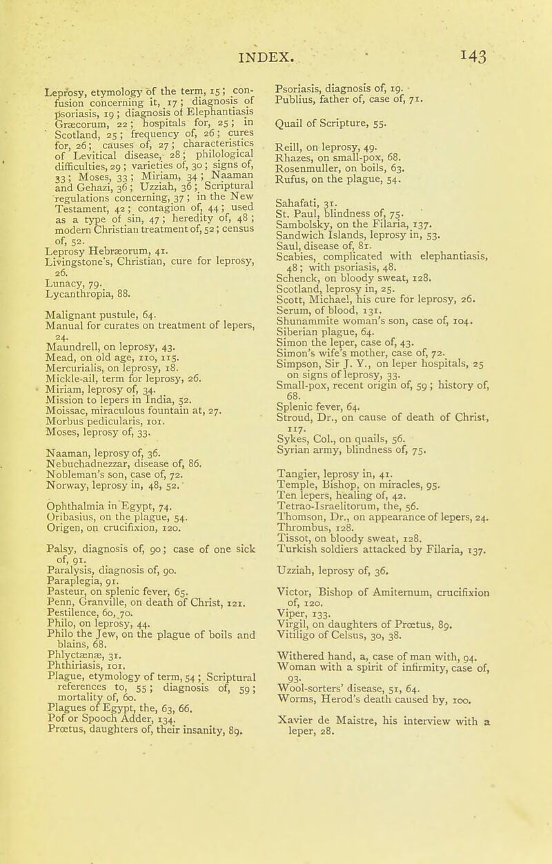 Leprosy, etymologj' of the term, 15 ; con- fusion concerning it, 17; diagnosis of psoriasis, 19 ; diagnosis of Elephantiasis Grsecorum, 22; hospitals for, 25; in Scotland, 25 ; frequency of, 26 ; cures for, 26; causes of, 27; characteristics of Levitical disease, 28; philological difficulties, 29 ; varieties of, 30; signs of, 33 ; Moses, 33 ; Miriam, 34 ; Naaman and Gehazi, 36 ; Uzziah, 36 ; Scriptural regulations concerning, 37 ; in the New Testament, 42 ; contagion of; 44 ; used as a type of sin, 47; heredity of, 48 ; modem Christian treatment of, 52; census of, 52. Leprosy Hebrccorum, 41. Livingstone's, Christian, cure for leprosy, 26. Lunacy, 79. Lycanthropia, 88. Malignant pustule, 64. Manual for curates on treatment of lepers, 24. Maundrell, on leprosy, 43. Mead, on old age, no, 115. Mercurialis, on leprosy, 18. Mickle-ail, term for leprosy, 26. Miriam, leprosy of, 34. Mission to lepers in India, 52. Moissac, miraculous fountain at, 27. Morbus pedicularis, loi. Moses, leprosy of, 33. Naaman, leprosy of, 36. Nebuchadnezzar, disease of, 86. Nobleman's son, case of, 72. Norway, leprosy in, 48, 52.' Ophthalmia in Egypt, 74. Oribasius, on the plague, 54. Origen, on crucifi.\ion, 120. Palsy, diagnosis of, 90; case of one sick of, 91. Paralysis, diagnosis of, 90. Paraplegia, gi. Pasteur, on splenic fever, 65. Penn, Granville, on death of Christ, 121. Pestilence, 60, 70. Philo, on leprosy, 44. Philo the Jew, on the plague of boils and blains, 68. Phlyctaenae, 31. Phthiriasis, loi. Plague, etymology of term, 54 ; Scriptural references to, 55; diagnosis of, 59; mortality of, 60. Plagues of Egypt, the, 63, 66. Pof or Spooch Adder, 134. Proetus, daughters of, their insanity, 8g. Psoriasis, diagnosis of, 19. • Publius, father of, case of, 71. Quail of Scripture, 55. Reill, on leprosy, 49. Rhazes, on small-pox, 68. Rosenmuller, on boils, 63. Rufus, on the plague, 54. Sahafati, 31. St. Paul, blindness of, 75. Sambolsky, on the Filaria,_i37. Sandwich Islands, leprosy in, 53. Saul, disease of, 81. Scabies, complicated with elephantiasis, 48; with psoriasis, 48. Schenck, on bloody sweat, 128. Scotland, leprosy in, 25. Scott, Michael, his cure for leprosy, 26. Serum, of blood, 131. Shunammlte woman's son, case of, 104. Siberian plague, 64. Simon the leper, case of, 43. Simon's wife's mother, case of, 72._ Simpson, Sir J. Y., on leper hospitals, 25 on signs of leprosy, J3. Small-pox, recent origin of, 59 ; history of, 68. Splenic fever, 64. Stroud, Dr., on cause of death of Christ, Sykes, Col., on quails, 56. Syrian army, blindness of, 75. Tangier, leprosy in, 41. Temple, Bishop, on miracles, 95. Ten lepers, healing of, 42. Tetrao-Israelitorum, the, 56. Thomson, Dr., on appearance of lepers, 24. Thrombus, 128. Tissot, on bloody sweat, 128. Turkish soldiers attacked by Filaria, 137. Uzziah, leprosy of, 36. Victor, Bishop of Amiternum, crucifixion of, 120. Viper, 133. Virgil, on daughters of Pro;tus, 89. Vitiligo of Celsus, 30, 38. Withered hand, a, case of man with, 94. Woman with a spirit of infirmity, case of, , 93- Wool-sorters' disease, 51, 64. Worms, Herod's death caused by, 100. Xavier de Maistre, his interview with a leper, 28.