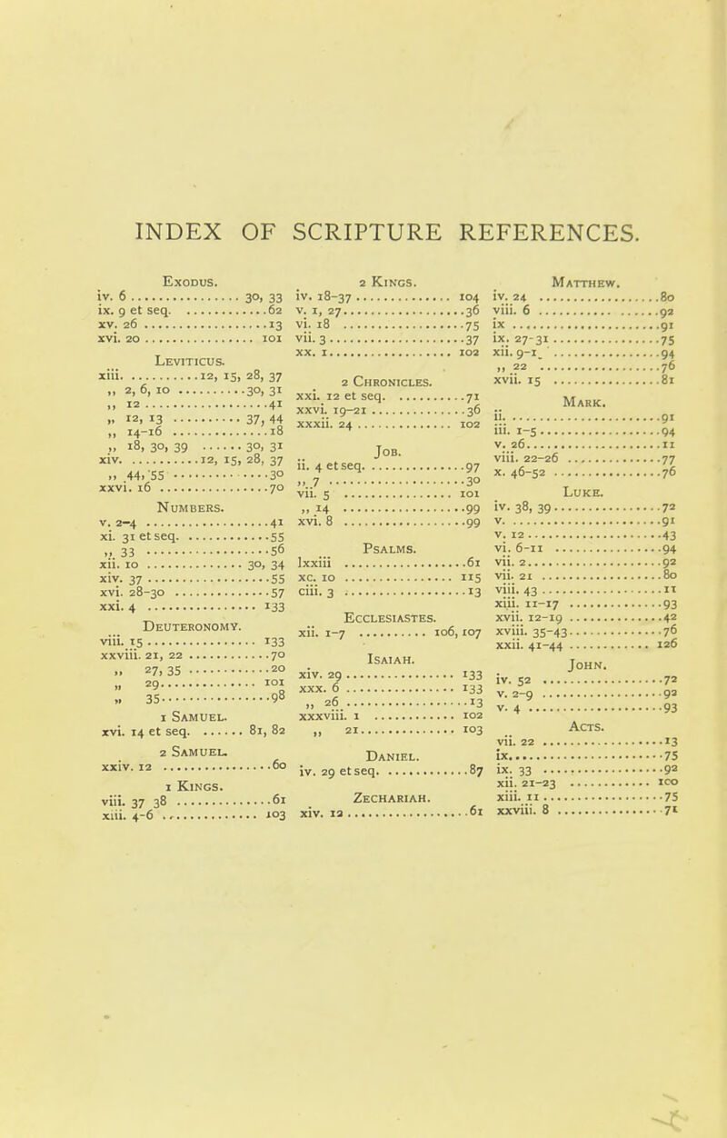 INDEX OF SCRIPTURE REFERENCES. Exoous. iv. 6 30> 33 ix. 9 et seq 62 XV. 26 13 xvi. 20 loi Leviticus. xiii 12. i5i 28, 37 .t 2, 6, 10 30, 31 • > 12 41 .. 12. 13 37, 44 „ 14-16 18 .. 18, 30, 39 30, 31 xiv 12, IS. 28, 37 ,. 44. 55 ....30 xxvi. 16 70 Numbers. V. 2-4 41 xi. 31 et seq 55 ,.33 56 xii. 10 3°. 34 xiv. 37 55 xvi. 28-30 57 xxi. 4 133 Deuteronomy. viii. 15 133 xxviii. 21, 22 70 >. 27, 35 20 ,. 29 lOI » 35 98 1 Samuel. xvi. 14 et seq 81, 82 2 Samuel. xxiv. 12 60 1 Kings. viii. 37 38 61 xiii. 4-6 103 2 Kings. iv. 18-37 '°4 V. I, 27 36 vi. 18 75 vii. 3 37 XX. 1 102 2 Chronicles. xxi. 12 et seq 71 xxvi. 19-21 36 xxxii. 24 I02 Job. ii. 4 etseq 97 ....7 30 vii. 5 101 .. 14 99 xvi. 8 99 Psalms. Ixxiii 61 xc. 10 115 ciii. 3 13 Ecclesiastes. xii. 1-7 106,107 Isaiah. xiv. 29 133 XXX. 6 133 >, 26 13 xxxviii. 1 102 » 21 i°3 Daniel. iv. 29 etseq 87 Zechariah. xiv. 13 61 Matthew. iv. 24 80 viii. 6 92 ix 91 ix; 27-31 75 xii. 9-i_ 94 » 22 . 76 xvii. 15 81 Mark. ii 91 i'i- i-S 94 V. 26 II viii. 22-26 77 X. 46-52 76 Luke. iv. 38, 39 72 V 91 V. 12 43 vi. 6-11 94 vii. 2 92 vii. 21 80 viii. 43 n xiii. H-17 93 xvii. 12-19 42 xviii. 35-43 76 xxii. 41-44 126 John. iv. 52 72 V. 2-9 93 v. 4 93 Acts. vii. 22 13 ix 75 ix. 33 92 xii. 21-23 ICO xiii. II 75 xxviii. 8 7»