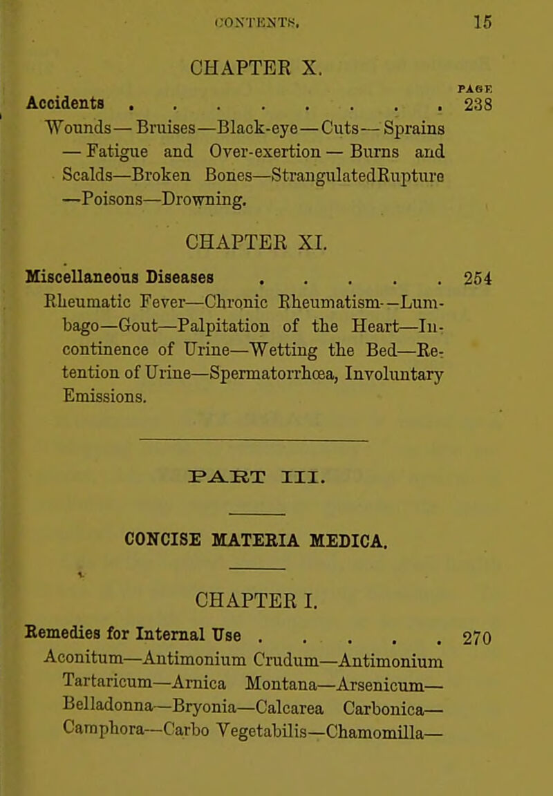 CHAPTER X. PAGE Accidents 238 Wounds— Bruises—Black-eye—Cuts— Sprains — Fatigue and Over-exertion — Burns and Scalds—Broken Bones—StrangulatedRupture —Poisons—Drowning. CHAPTER XI. Miscellaneous Diseases 254 Pilieumatic Fever—Chronic Rheumatism-—Lum- bago—Gout—Palpitation of the Heart—In- continence of Urine—Wetting the Bed—Re- tention of Urine—Spermatorrhoea, Involuntary Emissions. PART III. CONCISE MATERIA MEDICA. V CHAPTER I. Remedies for Internal Use . . . . . . 270 Aconitum—Antimonium Crudum—Antimonium Tartaricum—Arnica Montana—Arsenicum— Belladonna—Bryonia—Calcarea Carbonica— Camphora— Carbo Vegetabilis—ChamomiUa—