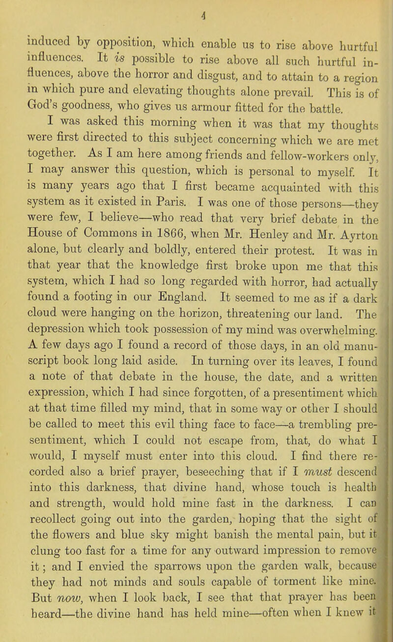 •1 induced by opposition, which enable us to rise above hurtful influences. It is possible to rise above all such hurtful in- fluences, above the horror and disgust, and to attain to a region in which pure and elevating thoughts alone prevail. This is of God's goodness, who gives us armour fitted for the battle. I was asked this morning when it was that my thoughts were first directed to this subject concerning which we are met together. As I am here among friends and fellow-workers only, I may answer this question, which is personal to myself. It is many years ago that I first became acquainted with this system as it existed in Paris. I was one of those persons—they were few, I believe—who read that very brief debate in the House of Commons in 1866, when Mr. Henley and Mr. Ayrton alone, but clearly and boldly, entered their protest. It was in that year that the knowledge first broke upon me that this system, which I had so long regarded with horror, had actually found a footing in our England. It seemed to me as if a dark cloud were hanging on the horizon, threatening our land. The depression which took possession of my mind was overwhelming. A few days ago I found a record of those days, in an old manu- script book long laid aside. In turning over its leaves, I found a note of that debate in the house, the date, and a written expression, which I had since forgotten, of a presentiment which at that time filled my mind, that in some way or other I should be called to meet this evil thing face to face—a trembling pre- sentiment, which I could not escape from, that, do what I would, I myself must enter into this cloud. I find there re- corded also a brief prayer, beseeching that if I must descend into this darkness, that divine hand, whose touch is health and strength, would hold mine fast in the darkness. I can recollect going out into the garden, hoping that the sight of the flowers and blue sky might banish the mental pain, but it clung too fast for a time for any outward impression to remove it; and I envied the sparrows upon the garden walk, because they had not minds and souls capable of torment like mine! But now, when I look back, I see that that prayer has been heard—the divine hand has held mine—often when I knew m