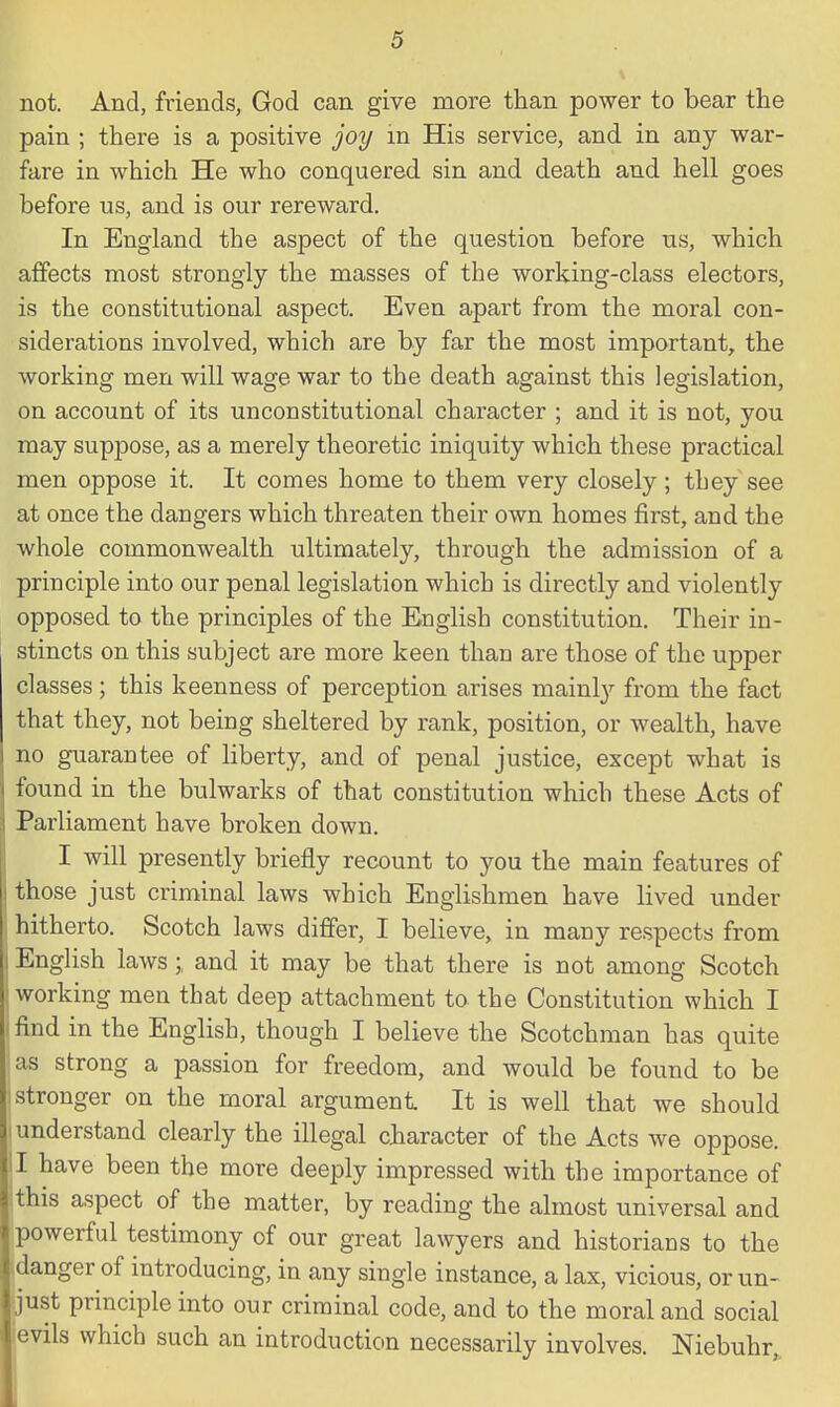 not. And, friends, God can give more than power to bear the pain ; there is a positive joy in His service, and in any war- fare in which He who conquered sin and death and hell goes before us, and is our rereward. In England the aspect of the question before us, which affects most strongly the masses of the working-class electors, is the constitutional aspect. Even apart from the moral con- siderations involved, which are by far the most important, the working men will wage war to the death against this legislation, on account of its unconstitutional character ; and it is not, you may suppose, as a merely theoretic iniquity which these practical men oppose it. It comes home to them very closely ; they see at once the dangers which threaten their own homes first, and the whole commonwealth ultimately, through the admission of a principle into our penal legislation which is directly and violently opposed to the principles of the English constitution. Their in- stincts on this subject are more keen than are those of the upper classes ; this keenness of perception arises mainly from the fact that they, not being sheltered by rank, position, or wealth, have no guarantee of liberty, and of penal justice, except what is found in the bulwarks of that constitution which these Acts of Parliament have broken down. I will presently briefly recount to you the main features of j those just criminal laws which Englishmen have lived under hitherto. Scotch laws differ, I believe, in many respects from I English laws; and it may be that there is not among Scotch working men that deep attachment to the Constitution which I i find in the English, though I believe the Scotchman has quite as strong a passion for freedom, and would be found to be stronger on the moral argument It is well that we should understand clearly the illegal character of the Acts we oppose. II have been the more deeply impressed with the importance of this aspect of the matter, by reading the almost universal and powerful testimony of our great lawyers and historians to the danger of introducing, in any single instance, a lax, vicious, or un- just principle into our criminal code, and to the moral and social evils which such an introduction necessarily involves. Niebuhr,