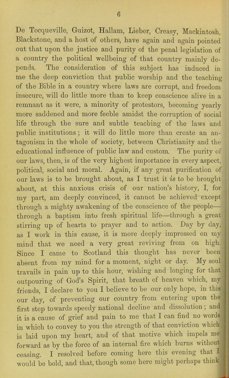 De Tocqueville, Guizot, Hallam, Lieber, Creasy, Mackintosh, Blackstone, and a host of others, have again and again pointed out that upon the justice and purity of the penal legislation of a country the political wellbeing of that country mainly de- pends. The consideration of this subject has induced in me the deep conviction that public worship and the teaching of the Bible in a country where laws are corrupt, and freedom insecure, will do little more than to keep conscience alive in a remnant as it were, a minority of protestors, becoming yearly more saddened and more feeble amidst the corruption of social life through the sure and subtle teaching of the laws and public institutions ; it will do little more than create an an- tagonism in the whole of society, between Christianity and the educational influence of public law and custom. The purity of our laws, then, is of the very highest importance in every aspect, political, social and moral. Again, if any great purification of our laws is to be brought about, as I trust it is to be brought about, at this anxious crisis of our nation's histoiy, I, for my part, am deeply convinced, it cannot be achieved except through a mighty awakening of the conscience of the people— through a baptism into fresh spiritual life—through a great stirring up of hearts to prayer and to action. Day by day, as I work in this cause, it is more deeply impressed on my mind that we need a very great reviving from on high. Since I came to Scotland this thought has never been absent from my mind for a moment, night or day. My soul travails in pain up to this hour, wishing and longing for that outpouring of God's Spirit, that breath of heaven which, my friends, I declare to you I believe to be our only hope, in this our day, of preventing our country from entering upon the first step towards speedy national decline and dissolution ; and it is a cause of grief and pain to me that I can find no words in which to convey to you the strength of that conviction which is laid upon my heart, and of that motive which impels me forward as by the force of an internal fire which burns without ceasing. I resolved before coming here this evening that M would be bold, and that, though some here might perhaps think!