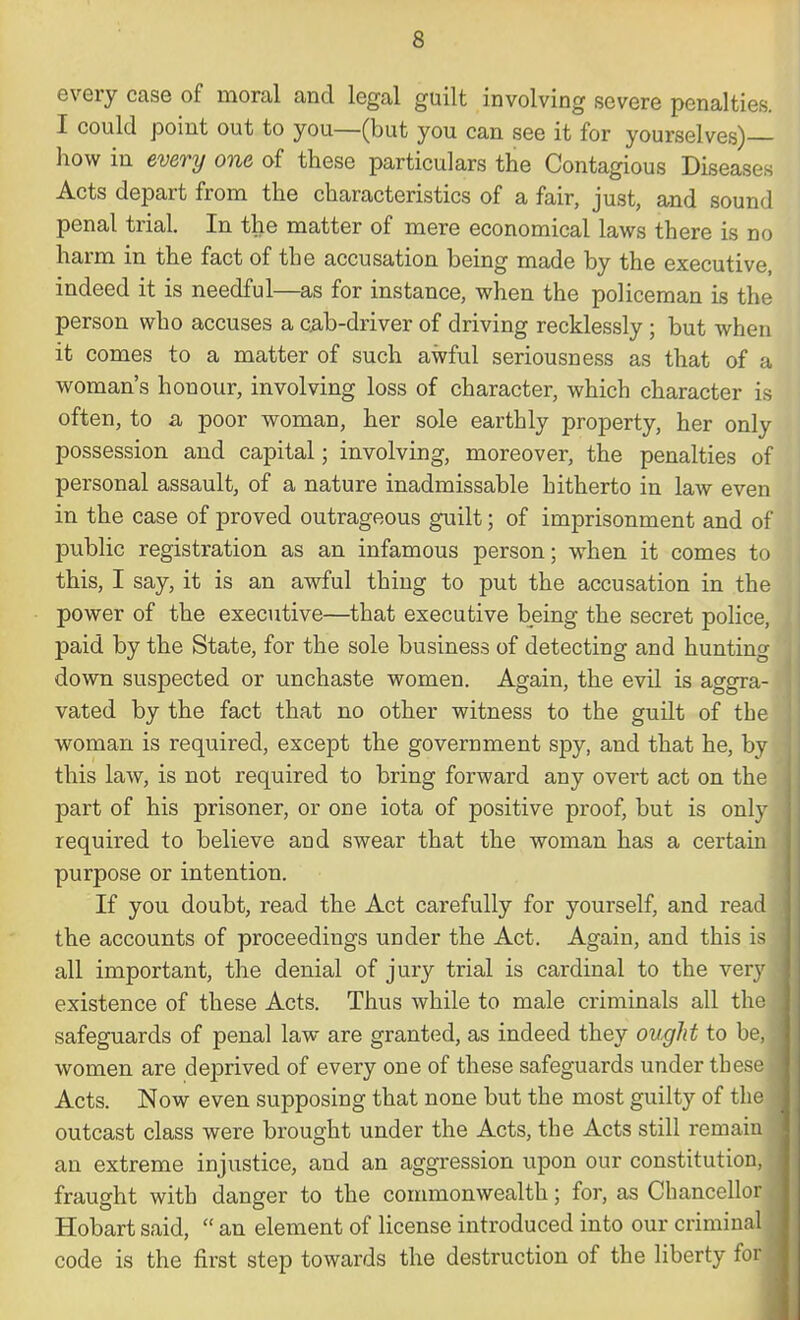 every case of moral and legal guilt involving severe penalties. I could point out to you—(but you can see it for yourselves)— how in every one of these particulars the Contagious Diseases Acts depart from the characteristics of a fair, just, and sound penal trial. In the matter of mere economical laws there is no harm in the fact of the accusation being made by the executive, indeed it is needful—as for instance, when the policeman is the person who accuses a c.ab-driver of driving recklessly; but when it comes to a matter of such awful seriousness as that of a woman's honour, involving loss of character, which character is often, to a poor woman, her sole earthly property, her only possession and capital; involving, moreover, the penalties of personal assault, of a nature inadmissable hitherto in law even in the case of proved outrageous guilt; of imprisonment and of public registration as an infamous person; when it comes to this, I say, it is an awful thing to put the accusation in the power of the executive—that executive being the secret police, paid by the State, for the sole business of detecting and hunting down suspected or unchaste women. Again, the evil is aggra- vated by the fact that no other witness to the guilt of the woman is required, except the government spy, and that he, by this law, is not required to bring forward any overt act on the part of his prisoner, or one iota of positive proof, but is only required to believe and swear that the woman has a certain purpose or intention. If you doubt, read the Act carefully for yourself, and rea the accounts of proceedings under the Act. Again, and this is all important, the denial of jury trial is cardinal to the very existence of these Acts. Thus while to male criminals all th safeguards of penal law are granted, as indeed they ought to be, women are deprived of every one of these safeguards under tbes Acts. Now even supposing that none but the most guilty of th outcast class were brought under the Acts, the Acts still remai an extreme injustice, and an aggression upon our constitution fraught with danger to the commonwealth; for, as Chancello Hobart said,  an element of license introduced into our criminr code is the first step towards the destruction of the liberty fo