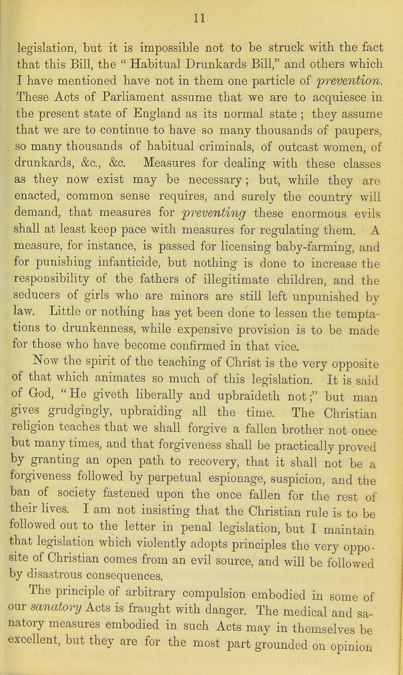 legislation, but it is impossible not to be struck with the fact that this Bill, the  Habitual Drunkards Bill, and others which I have mentioned have not in them one particle of 'prevention. These Acts of Parliament assume that we are to acquiesce in the present state of England as its normal state ; they assume that we are to continue to have so many thousands of paupers, so many thousands of habitual criminals, of outcast women, of drunkards, &c, &c. Measures for dealing with these classes as they now exist may be necessary; but, while they are enacted, common sense requires, and surely the country will demand, that measures for preventing these enormous evils shall at least keep pace with measures for regulating them. A measure, for instance, is passed for licensing baby-farming, and for punishing infanticide, but nothing is done to increase the responsibility of the fathers of illegitimate children, and the seducers of girls who are minors are still left unpunished by law. Little or nothing has yet been done to lessen the tempta- tions to drunkenness, while expensive provision is to be made for those who have become confirmed in that vice. Now the spirit of the teaching of Christ is the very opposite of that which animates so much of this legislation. It is said of God,  He giveth liberally and upbraideth not; but man gives grudgingly, upbraiding all the time. The Christian religion teaches that we shall forgive a fallen brother not once but many times, and that forgiveness shall be practically proved by granting an open path to recovery, that it shall not be a forgiveness followed by perpetual espionage, suspicion, and the ban of society fastened upon the once fallen for the rest of their lives. I am not insisting that the Christian rule is to be followed out to the letter in penal legislation, but I maintain that legislation which violently adopts principles the very oppo- site of Christian comes from an evil source, and will be followed by disastrous consequences. The principle of arbitrary compulsion embodied in some of our sanatory Acts is fraught with danger. The medical and sa- natory measures embodied in such Acts may in themselves be excellent, but they are for the most part grounded on opinion