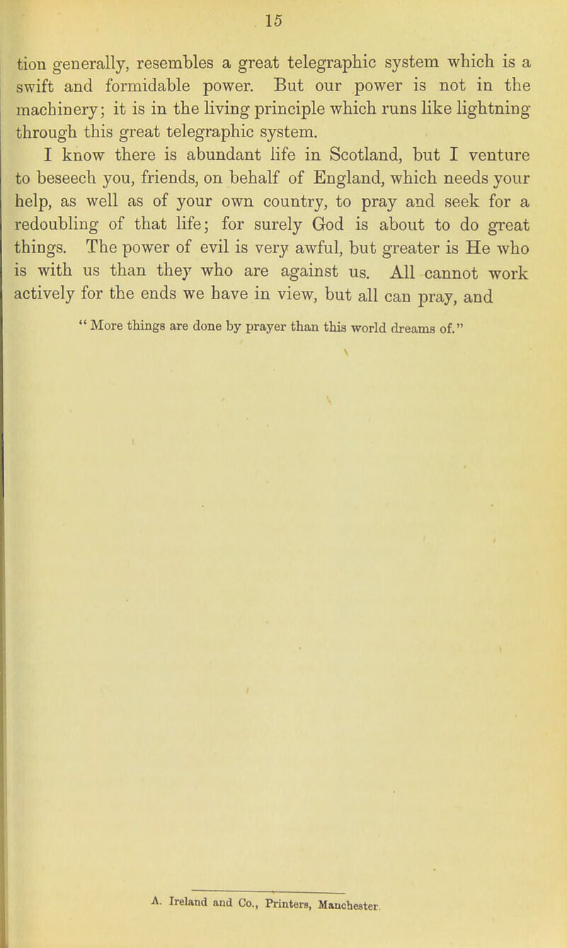 tion generally, resembles a great telegraphic system which is a swift and formidable power. But our power is not in the machinery; it is in the living principle which runs like lightning through this great telegraphic system. I know there is abundant life in Scotland, but I venture to beseech you, friends, on behalf of England, which needs your help, as well as of your own country, to pray and seek for a redoubling of that life; for surely God is about to do great things. The power of evil is very awful, but greater is He who is with us than they who are against us. All cannot work actively for the ends we have in view, but all can pray, and  More things are done by prayer than this world dreams of. A. Ireland and Co., Printers, Manchester