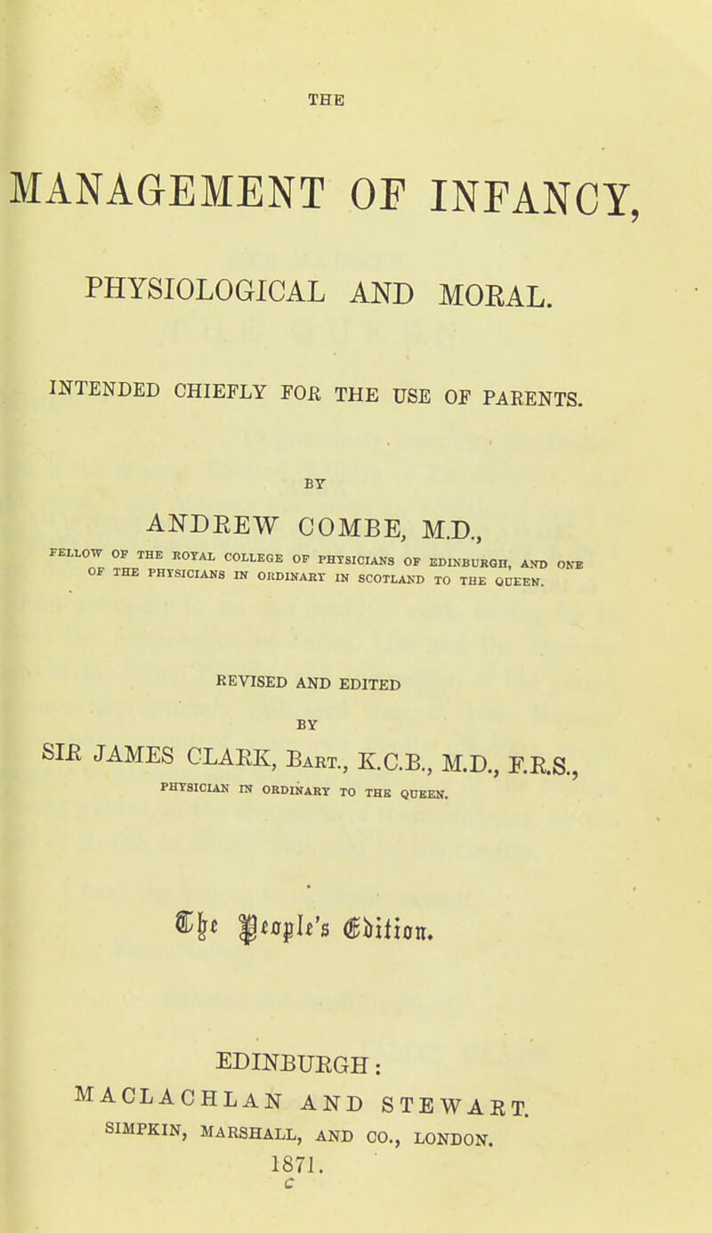 THE MANAGEMENT OF INFANCY, PHYSIOLOGICAL AND MORAL. INTENDED CHIEFLY FOR THE USE OF PARENTS. BY AND EE W COMBE, M.D, FELLOW OP THE ROTAL COLLEGE OF PHYSICIANS OF EDINBURGH, AND ONTS OF THE PHISICIANS IN ORDINART IN SCOTLAND TO THE ODEEN. REVISED AND EDITED BY SIE JAMES CLAEK, Bart, KC.B, M.D., F.E.S., PHTSICIAN IN ORDINART TO THE QUEEN. ^t path's mtian. EDINBUEGH: ACLACHLAN AND STEWART. SmPKlN, MARSHALL, AND CO., LONDON. 1871.