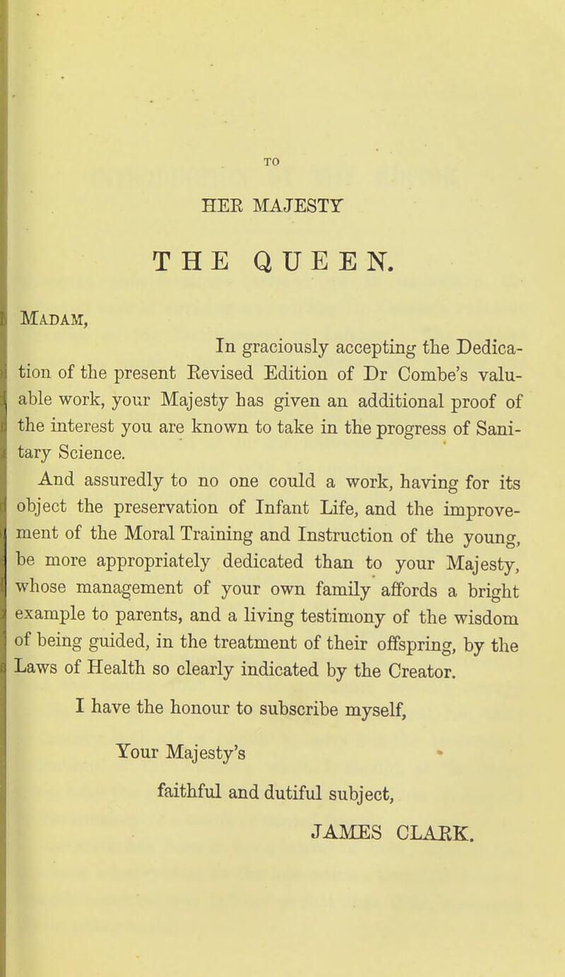 TO HER MAJESTY THE QUEEN. Madam, In graciously accepting the Dedica- tion of the present Eevised Edition of Dr Combe's valu- able work, your Majesty has given an additional proof of the interest you are known to take in the progress of Sani- tary Science. And assuredly to no one could a work, having for its object the preservation of Infant Life, and the improve- ment of the Moral Training and Instruction of the young, be more appropriately dedicated than to your Majesty, whose management of your own family affords a bright example to parents, and a living testimony of the wisdom of being guided, in the treatment of then- offspring, by the Laws of Health so clearly indicated by the Creator. I have the honour to subscribe myself, Your Majesty's faithful and dutiful subject, JAMES CLAEK.