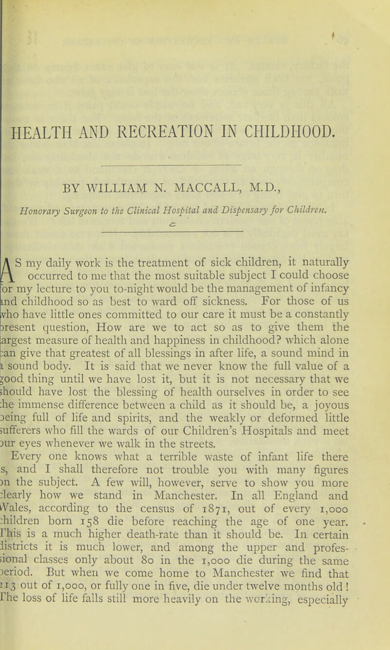 HEALTH AND RECREATION IN CHILDHOOD. BY WILLIAM N. MACCALL, M.D., Honorary Surgeon to the Clinical Hospital and Dispensary for Childrett. A S my daily work is the treatment of sick children, it naturally r\ occurred to me that the most suitable subject I could choose or my lecture to you to-night would be the management of infancy md childhood so as best to ward off sickness. For those of us vho have little ones committed to our care it must be a constantly )resent question, How are we to act so as to give them the argest measure of heakh and happiness in childhood? which alone :an give that greatest of all blessings in after life, a sound mind in I sound body. It is said that Ave never know the full value of a Jood thing until we have lost it, but it is not necessary that we should have lost the blessing of health ourselves in order to see :he immense difference between a child as it should be, a joyous Deing full of life and spirits, and the weakly or deformed little sufferers who fill the wards of our Children's Hospitals and meet 3ur eyes whenever we walk in the streets. Every one knows what a terrible waste of infant life there s, and I shall therefore not trouble you with many figures 3n the subject. A few will, however, serve to show you more ;learly how we stand in Manchester. In all England and iVales, according to the census of 1871, out of every 1,000 :hildren born 158 die before reaching the age of one year, rhis is a much higher death-rate than it should be. In certain iistricts it is much lower, and among the upper and profes- sional classes only about 80 in the 1,000 die during the same period. But when we come home to Manchester we find that 213 out of 1,000, or fully one in five, die under twelve months old ! rhe loss of Ufe falls still more heavily on the working, especially