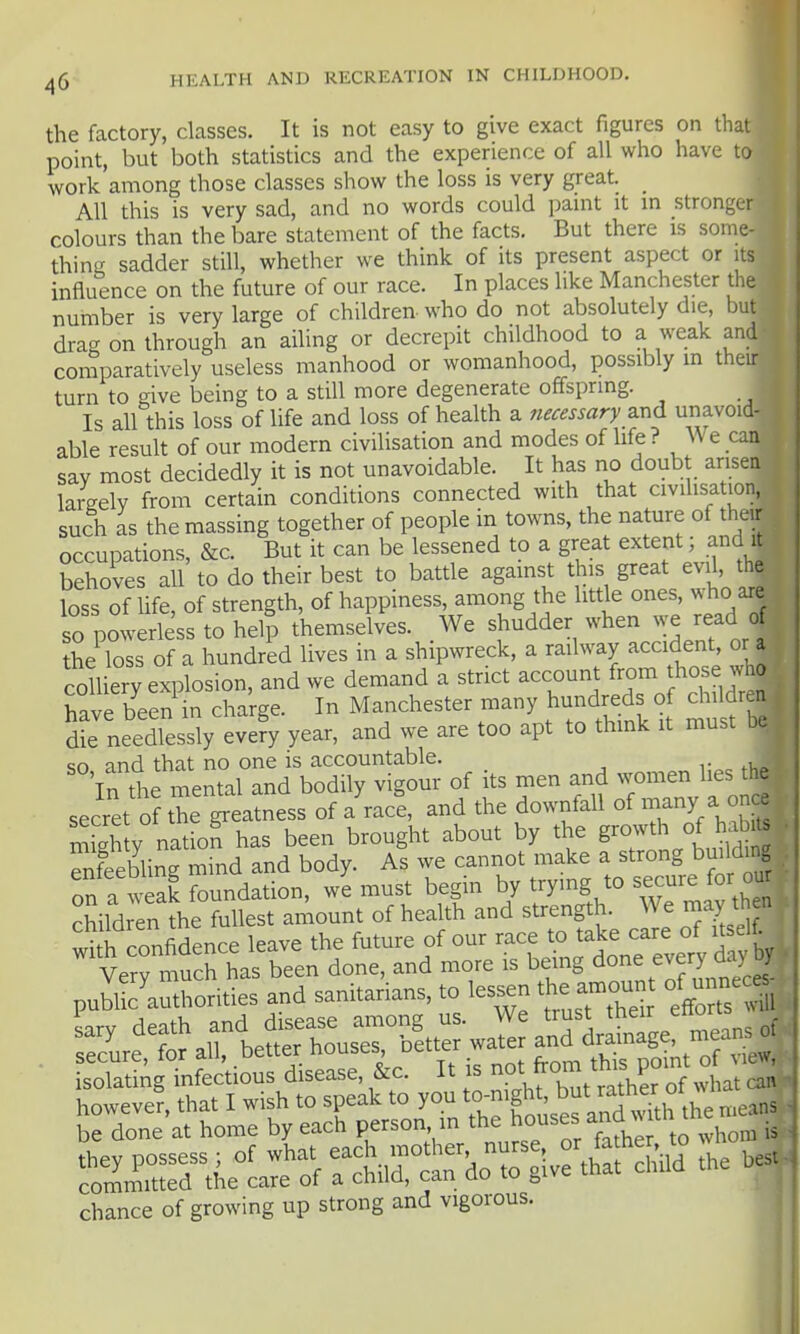 the factory, classes. It is not easy to give exact figures on that point, but both statistics and the experience of all who have to work among those classes show the loss is very great. _ All this is very sad, and no words could jjaint it in stronger colours than the bare statement of the facts. But there is some- thing sadder still, whether we think of its present aspect or its influence on the future of our race. In places like Manchester the number is very large of children who do not absolutely die, but drag on through an ailing or decrepit childhood to a weak and comparatively useless manhood or womanhood, possibly m their turn to give being to a still more degenerate offspring. Is all this loss of life and loss of health a fiecessary ^nd unavoid- able result of our modern civilisation and modes of life? We can say most decidedly it is not unavoidable. It has no doubt arisen largely from certain conditions connected with that civilisation, such as the massing together of people in towns, the nature of their occupations, &c. But it can be lessened to a great extent; and it behoves all to do their best to battle agamst this great evil the loss of life, of strength, of happiness, among the little ones, who are so powerless to hel| themselves. We shudder when we read of theToTs of a hundred lives in a shipwreck, a railway accident, or a c^^^ yeli^c^lr., and we demand a strict account from those who have been in charge. In Manchester many hundreds of childr n dte needlessly evefy year, and we are too apt to think it must be sn and that no one is accountable. r fko in the mental and bodily vigour of its men jmen 1^^^^^^^^^^ secret of the greatness of a race, and the downfall of many a once mSh V natiof has been brought about by the growth of habi^ Sebling mind and body. As we cannot make a strong building Tn a weal foundation, w'e must begin by trying to s-ure ^ -u children the fullest amount of health and strength. We may then wi h confidence leave the future of our race to take care of itself. Verrmuch has been done, and more is being done every day by pubUc'authorities and sanitarians, to lessen the amou of unnec« be done at home by each person in the 1^°^^^/^^ ^^ltl^^ they possess ; of what each mother nurse, or fadier to wn cOT^mitted the care of a child, can do to give that child the chance of growing up strong and vigorous.