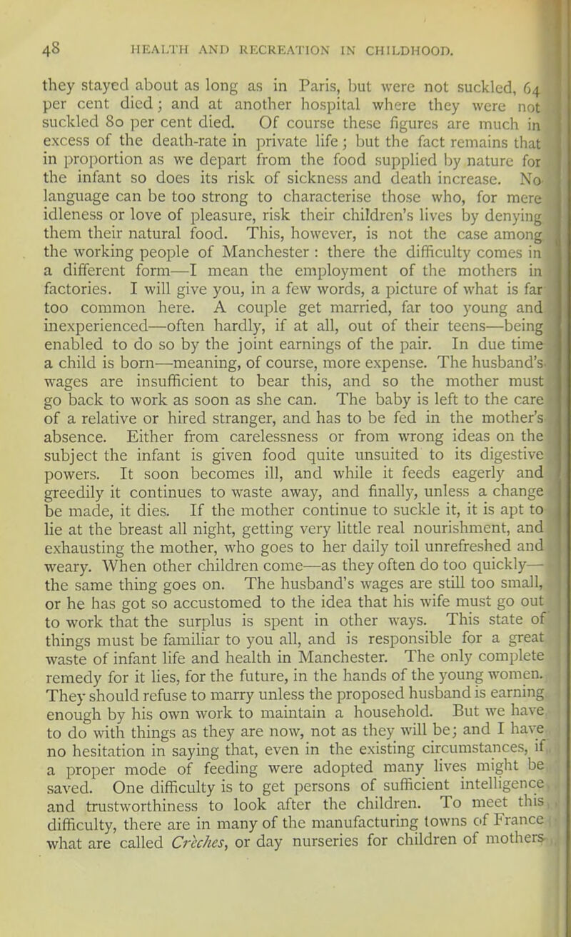 they stayed about as long as in Paris, but were not suckled, 64 per cent died; and at another hospital where they were not suckled 80 per cent died. Of course these figures are much in excess of the death-rate in private life; but the fact remains that in proportion as we depart from the food supplied by nature for the infant so does its risk of sickness and death increase. No language can be too strong to characterise those who, for mere idleness or love of pleasure, risk their children's lives by denying them their natural food. This, however, is not the case among the working people of Manchester : there the difficulty comes in a different form—I mean the employment of the mothers in factories. I will give you, in a few words, a picture of what is far too common here. A couple get married, far too young and inexperienced—often hardly, if at all, out of their teens—being enabled to do so by the joint earnings of the pair. In due time a child is born—meaning, of course, more expense. The husband's wages are insufficient to bear this, and so the mother must go back to work as soon as she can. The baby is left to the care of a relative or hired stranger, and has to be fed in the mother's absence. Either from carelessness or from wrong ideas on the subject the infant is given food quite unsuited to its digestive powers. It soon becomes ill, and while it feeds eagerly and greedily it continues to waste away, and finally, unless a change j be made, it dies. If the mother continue to suckle it, it is apt to ( lie at the breast all night, getting very httle real nourishment, and exhausting the mother, who goes to her daily toil unrefreshed and weary. When other children come—as they often do too quickly— the same thing goes on. The husband's wages are still too small, or he has got so accustomed to the idea that his wife must go out to work that the surplus is spent in other ways. This state of things must be familiar to you all, and is responsible for a great waste of infant life and health in Manchester. The only complete remedy for it lies, for the future, in the hands of the young women. They should refuse to marry unless the proposed husband is earning enough by his own work to maintain a household. But we have to do with things as they are now, not as they will be; and I have no hesitation in saying that, even in the existing circumstances, if,, a proper mode of feeding were adopted many lives might be, saved. One difficulty is to get persons of sufficient intelligence, and trustworthiness to look after the children. To meet this,, difficulty, there are in many of the manufacturing towns of France i • what are called Creches, or day nurseries for children of mothers-,,