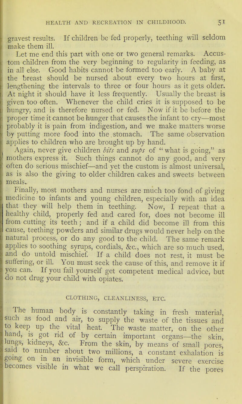 gravest results. If children be fed properly, teething will seldom make them ill. Let me end this part with one or two general remarks. Accus- •tom children from the very beginning to regularity in feeding, as in all else. Good habits cannot be formed too early. A baby at the breast should be nursed about every two hours at first, lengthening the intervals to three or four hours as it gets older. At night it should have it less frequently. Usually the breast is given too often. Whenever the child cries it is supposed to be hungry, and is therefore nursed or fed. Now if it be before the proper time it cannot be hunger that causes the infant to cry—most probably it is pain from indigestion, and we make matters worse by putting more food into the. stomach. The same observation applies to children who are brought up by hand. Again, never give children hits and sups of  what is going, as mothers express it. Such things cannot do any good, and very often do serious mischief—and yet the custom is almost universal, as is also the giving to older children cakes and sweets between meals.. Finally, most mothers and nurses are much too fond of giving medicine to infants and young children, especially with an idea that they will help them in teething. Now, I repeat that a healthy child, properly fed and cared for, does not become ill from cutting its teeth \ and if a child did become ill from this cause, teething powders and similar drugs would never help on the natural process, or do any good to the child. The same remark applies to soothing syrups, cordials, &c., which are so much used, and do untold mischief If a child does not rest, it must be suffering, or ill. You must seek the cause of this, and remove it if you can. If you fail yourself get competent medical advice, but do not drug your child with opiates. CLOTHING, CLEANLINESS, ETC. The human body is constantly taking in fresh material, such as food and air, to supply the waste of the tissues and to keep up the vital heat. The waste matter, on the other hand, is got rid of by certain important organs—the skin, Jungs, kidneys, &c. From the skin, by means of small pores, said to number about two millions, a constant exhalation is going on in an invisible form, which under severe exercise becomes visible in what we call perspiration. If the pores