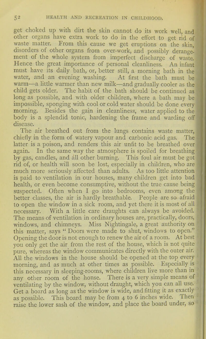 get choked up with dirt the skin cannot do its work well, and other organs have extra work to do in the effort to get rid of waste matter. From this cause we get eruptions on the skin, disorders of other organs from over-work, and possibly derange- ment of the whole system from imperfect discharge of waste. Hence the great importance of personal cleanliness. An infant must have its daily bath, or, better still, a morning bath in the water, and an evening washing. At first the bath must be warm—a little warmer than new milk—and gradually cooler as the child gets older. The habit of the bath should be continued as long as possible, and with older children, where a bath may be impossible, sponging with cool or cold water should be done every morning. Besides the gain in cleanliness, water applied to the body is a splendid tonic, hardening the frame and warding off disease. The air breathed out from the lungs contains waste matter, chiefly in the form of watery vapour and carbonic acid gas. The latter is a poison, and renders this air unfit to be breathed over again. In the same way the atmosphere is spoiled for breathing by gas, candles, and all other burning. This foul air must be got rid of, or health will soon be lost, especially in children, who are much more seriously affected than adults. As too little attention is paid to ventilation in our houses, many children get into bad health, or even become consumptive, without the true cause being suspected. Often when I go into bedrooms, even among the better classes, the air is hardly breathable. People are so afraid to open the window in a sick room, and yet there it is most of all necessary. With a little care draughts can always be avoided. The means of ventilation in ordinary houses are, practically, doors, windows, and chimneys. Miss Nightingale, a great authority on this matter, says  Doors were made to shut, windows to open. Opening the door is not enough to renew the air of a room. At best you only get the air from the rest of the house, which is not quite pure, whereas the window communicates directly with the outer air. All the windows in the house should be opened at the top every morning, and as much at other times as possible. Especially js this necessary in sleepmg-rooms, where children live more than in any other room of the house. There is a very simple means of ventilating by the window, without draught, which you can all use. Get a board as long as the window is wide, and fitting it as exactly as possible. This board may be from 4 to 6 inches wide. Then raise the lower sash of the window, and place the board under, so '