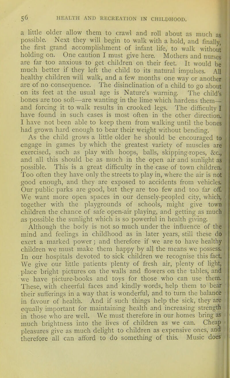 a little older allow them to crawl and roll about as much as possible. Next they will begin to walk with a hold, and finally, the first grand accomplishment of infant life, to walk without holding on. One caution I must give here. Mothers and nurses are far too anxious to get children on their feet. It would be much better if they left the child to its natural impulses. All healthy children will walk, and a few months one way or another are of no consequence. The disinclination of a child to go about on its feet at the usual age is Nature's warning. The child's bones are too soft—are wanting in the lime which hardens them— and forcing it to walk results in crooked legs. The difficulty I have found in such cases is most often in the other direction. I have not been able to keep them from walking until the bones had grown hard enough to bear their weight without bending. As the child grows a little older he should be encouraged to engage in games by which the greatest variety of muscles are exercised, such as play with hoops, balls, skipping-ropes, &c., and all this should be as much in the open air and sunlight as possible. This is a great difficulty in the case of town children. Too often they have only the streets to play in, where the air is not good enough, and they are exposed to accidents from vehicles. Our public parks are good, but they are too few and too far off. We want more open spaces in our densely-peopled city, which, together with the playgrounds of schools, might give town children the chance of safe open-air playing, and getting as much as possible the sunlight which is so powerful in health giving. Although the body is not so much under the influence of the mind and feelings in childhood as in later years, still these do exert a marked power; and therefore if we are to have healthy children we must make them happy by all the means we possess. In our hospitals devoted to sick children we recognise this fact. We give our little patients plenty of fresh air, plenty of light, place bright pictures on the walls and flowers on the tables, and we have picture-books and toys for those who can use them. These, with cheerful faces and kindly words, help them to bear their sufferings in a way that is wonderful, and to turn the balance in favour of health. And if such things help the sick, they are equally important for maintaining health and increasing strength in those who are well. We must therefore in our homes bring as much brightness into the lives of children as we can. Cheap pleasures give as much delight to children as expensive ones, and therefore all can afford to do something of this. Music does