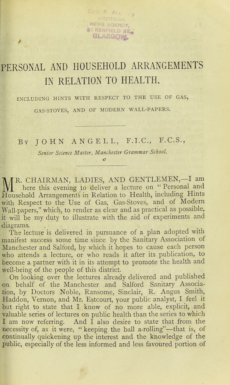 NtWcJ AGENCY, 81 RENFIELD STm ^ GLASGQVJt PERSONAL AND HOUSEHOLD ARRANGEMENTS IN RELATION TO HEALTH, INCLUDING HINTS WITH RESPECT TO THE USE OF GAS, GAS-STOVES, AND OF MODERN WALL-PAPERS. By JOHN ANGEL L, F.I.C., F.C.S., Senior Science Master, Manchester Grammar School. MR. CHAIRMAN, LADIES, AND GENTLEMEN,—I am here this evening to deUver a lecture on  Personal and Household Arrangements in Relation to Health, including Hints with Respect to the Use of Gas, Gas-Stoves, and of Modern Wall-papers, which, to render as clear and as practical as possible, it will be my duty to illustrate with the aid of experiments and diagrams. The lecture is delivered in pursuance of a plan adopted with manifest success some time since by the Sanitary Association of Manchester and Salford, by which it hopes to cause each person who attends a lecture, or who reads it after its publication, to become a partner with it in its attempt to promote the health and well-being of the people of this district. On looking over the lectures already delivered and published on behalf of the Manchester and Salford Sanitary Associa- tion, by Doctors Noble, Ransome, Sinclair, R. Angus Smith, Haddon, Vernon, and Mr. Estcourt, your public analyst, I feel it but right to state that I know of no more able, explicit, and valuable series of lectures on public health than the series to which I am now referring. And I also desire to state that from the necessity of, as it were, keeping the ball a-roUing—that is, of continually quickening up the interest and the knowledge of the public, especially of the less informed and less favoured portion of