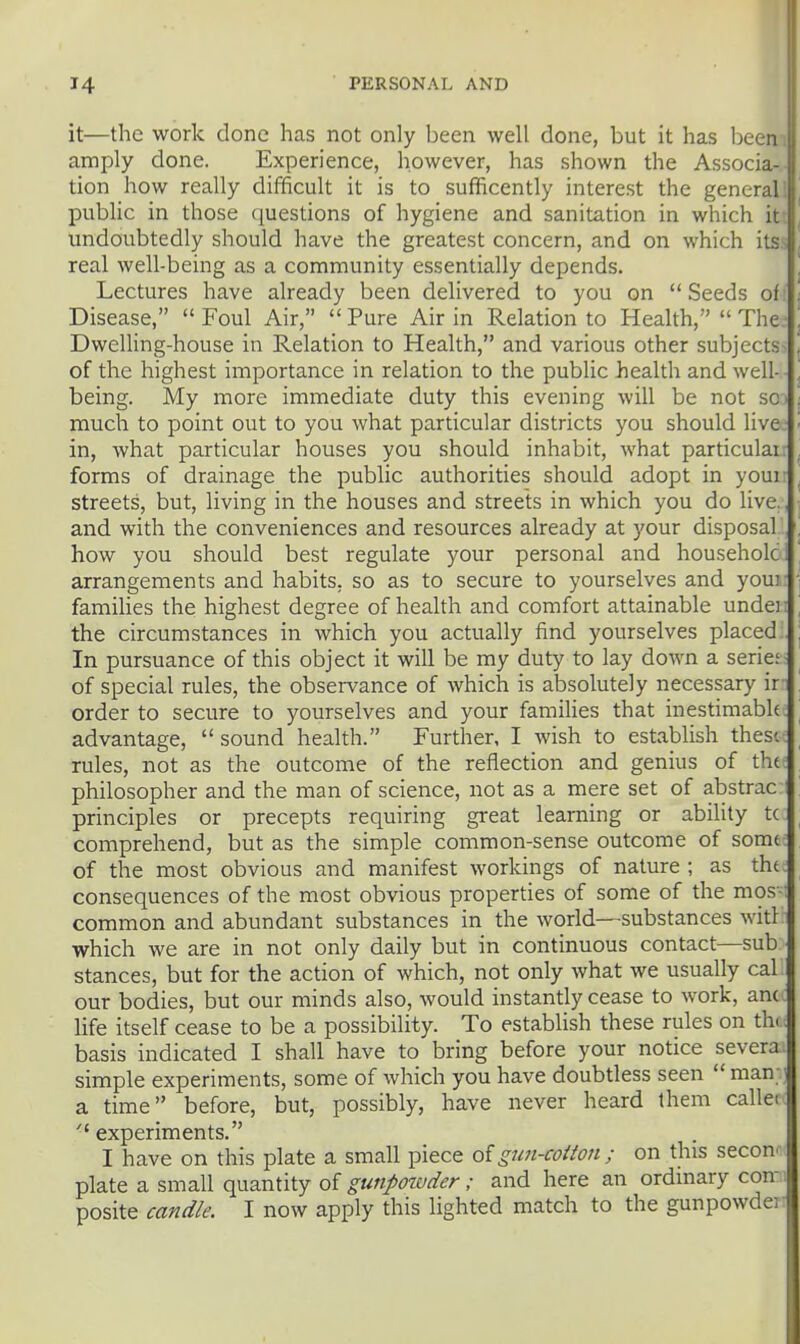 it—the work done has not only been well done, but it has been amply done. Experience, however, has shown the Associa tion how really difficult it is to sufficently interest the general public in those questions of hygiene and sanitation in which \\ undoubtedly should have the greatest concern, and on which its real well-being as a community essentially depends. Lectures have already been delivered to you on  Seeds of Disease,  Foul Air,  Pure Air in Relation to Health,  The Dwelling-house in Relation to Health, and various other subjects of the highest importance in relation to the public health and well- being. My more immediate duty this evening will be not so • much to point out to you what particular districts you should live in, what particular houses you should inhabit, what particular forms of drainage the public authorities should adopt in youi streets, but, living in the houses and streets in which you do live, and with the conveniences and resources already at your disposal how you should best regulate your personal and household arrangements and habits, so as to secure to yourselves and youi families the highest degree of health and comfort attainable undei: the circumstances in which you actually find yourselves placed In pursuance of this object it will be my duty to lay down a serie; of special rules, the observance of which is absolutely necessary ir order to secure to yourselves and your families that inestimabk advantage, sound health. Further, I wish to establish thest rules, not as the outcome of the reflection and genius of the philosopher and the man of science, not as a mere set of abstrac principles or precepts requiring gi'eat learning or ability tc comprehend, but as the simple common-sense outcome of some of the most obvious and manifest workings of nature; as the consequences of the most obvious properties of some of the mos-i common and abundant substances in the world—substances witl which we are in not only daily but in continuous contact—sub stances, but for the action of which, not only what we usually cal our boeiies, but our minds also, would instantly cease to work, am life itself cease to be a possibility. To establish these rules on th. basis indicated I shall have to bring before your notice severa simple experiments, some of which you have doubtless seen man ' a time before, but, possibly, have never heard them callei experiments. I have on this plate a small piece oigun-cotton ; on this secon. plate a small quantity of gunpowder; and here an ordinary con-; posite candle. I now apply this lighted match to the gunpowder'