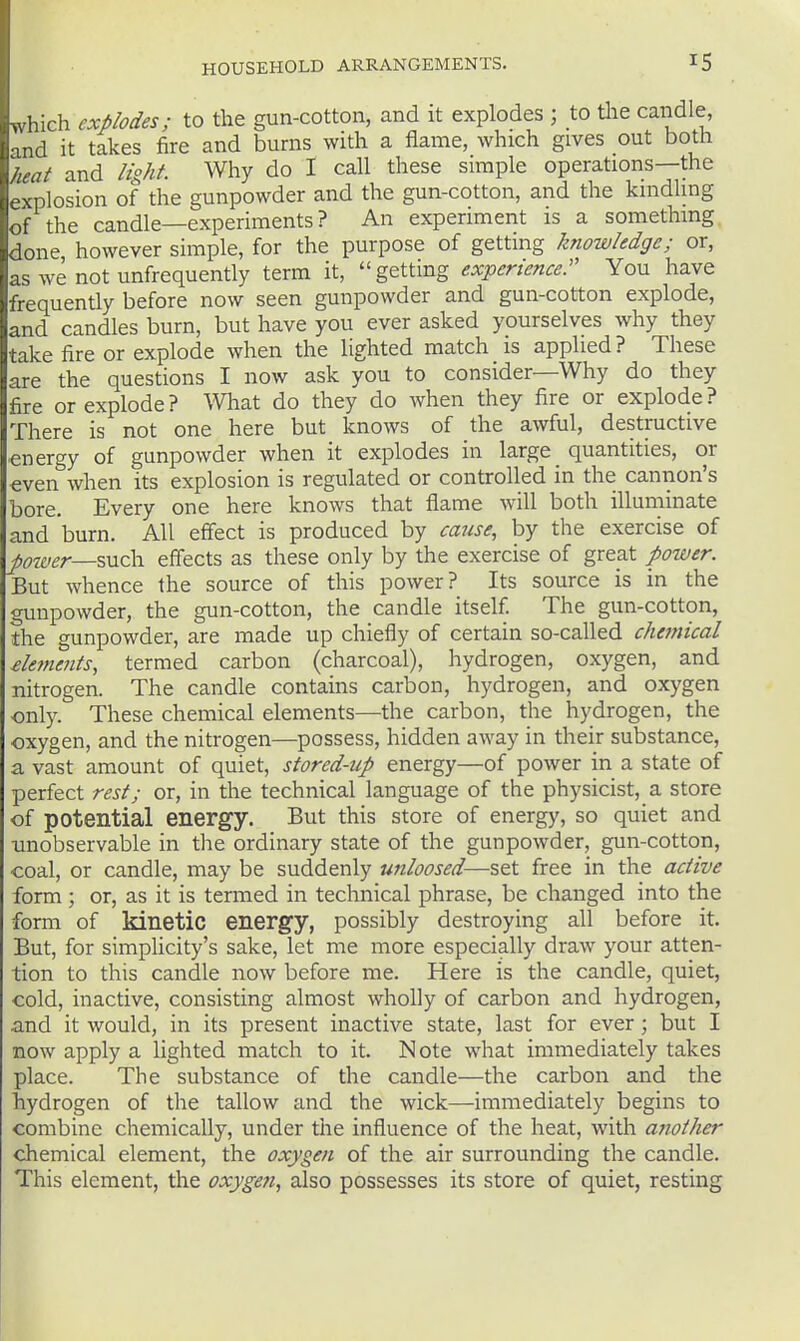 which explodes; to the gun-cotton, and it explodes ; to tlie candle, and it takes fire and burns with a flame, which gives out both heat and light. Why do I call these simple operations—the explosion of the gunpowder and the gun-cotton, and the kindling of the candle—experiments ? An experiment is a something done however simple, for the purpose of getting knowledge; or, as we not unfrequently term it, getting experienced You have frequently before now seen gunpowder and gun-cotton explode, and candles burn, but have you ever asked yourselves why they take fire or explode when the lighted match is applied? These are the questions I now ask you to consider—Why do they fire or explode? What do they do when they fire or explode? There is not one here but knows of the awful, destructive energy of gunpowder when it explodes in large _ quantities, or even when its explosion is regulated or controlled in the cannon's bore. Every one here knows that flame will both illuminate and burn. All effect is produced by cause, by the exercise of po'iver—%ViZ\). effects as these only by the exercise of great power. But whence the source of this power? Its source is in the gunpowder, the gun-cotton, the candle itself. The gun-cotton, the gunpowder, are made up chiefly of certain so-called chemical £leme?its, termed carbon (charcoal), hydrogen, oxygen, and nitrogen. The candle contains carbon, hydrogen, and oxygen only. These chemical elements—the carbon, the hydrogen, the oxygen, and the nitrogen—possess, hidden away in their substance, a vast amount of quiet, stored-up energy—of power in a state of perfect rest; or, in the technical language of the physicist, a store of potential energy. But this store of energy, so quiet and ■unobservable in the ordinary state of the gunpowder, gun-cotton, coal, or candle, may be suddenly unloosed—set free in the active form; or, as it is termed in technical phrase, be changed into the form of kinetic energy, possibly destroying all before it. But, for simplicity's sake, let me more especially draw your atten- tion to this candle now before me. Here is the candle, quiet, cold, inactive, consisting almost wholly of carbon and hydrogen, and it would, in its present inactive state, last for ever ; but I now apply a lighted match to it. Note what immediately takes place. The substance of the candle—the carbon and the hydrogen of the tallow and the wick—immediately begins to combine chemically, under the influence of the heat, with ajiother chemical element, the oxygen of the air surrounding the candle. This element, the oxygen, also possesses its store of quiet, resting