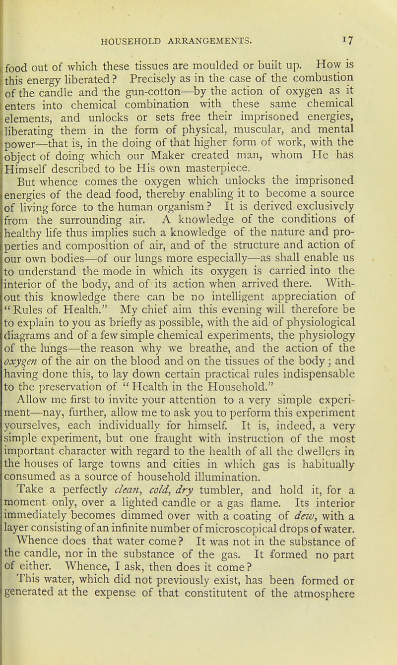 food out of which these tissues are moulded or built up. How is ! this energy liberated? Precisely as in the case of the combustion of the candle and the gun-cotton—by the action of oxygen as it ; enters into chemical combination with these same chemical elements, and unlocks or sets free their imprisoned energies, I liberating them in the form of physical, muscular, and mental . power—that is, in the doing of tliat higher form of work, with the object of doing which our Maker created man, whom He has Himself described to be His own masterpiece. But whence comes the oxygen which unlocks the imprisoned energies of the dead food, thereby enabling it to become a source of living force to the human organism ? It is derived exclusively (from the surrounding air. A knowledge of the conditions of healthy Ufe thus implies such a knowledge of the nature and pro- perties and composition of air, and of the structure and action of our own bodies—of our lungs more especially—as shall enable us to understand the mode in which its oxygen is carried into the interior of the body, and of its action when arrived there. With- out this knowledge there can be no intelligent appreciation of  Rules of Health. My chief aim this evening will therefore be to explain to you as briefly as possible, with the aid of physiological diagrams and of a few simple chemical experiments, the physiology of the lungs—the reason why we breathe, and the action of the oxygen of the air on the blood and on the tissues of the body; and having done this, to lay down certain practical rules indispensable to the preservation of  Health in the Household. Allow me first to invite your attention to a very simple experi- ment—nay, further, allow me to ask you to perform this experiment yourselves, each individually for himself It is, indeed, a very simple experiment, but one fraught with instruction of the most important character with regard to the health of all the dwellers in the houses of large towns and cities in which gas is habitually consumed as a source of household illumination. Take a perfectly clean, cold, dry tumbler, and hold it, for a moment only, over a lighted candle or a gas flame. Its interior immediately becomes dimmed over with a coating of dew, with a layer consisting of an infinite number of microscopical drops of water. Whence does that water come ? It was not in the substance of the candle, nor in the substance of the gas. It formed no part of either. Whence, I ask, then does it come ? This water, which did not previously exist, has been formed or generated at the expense of that constitutent of the atmosphere