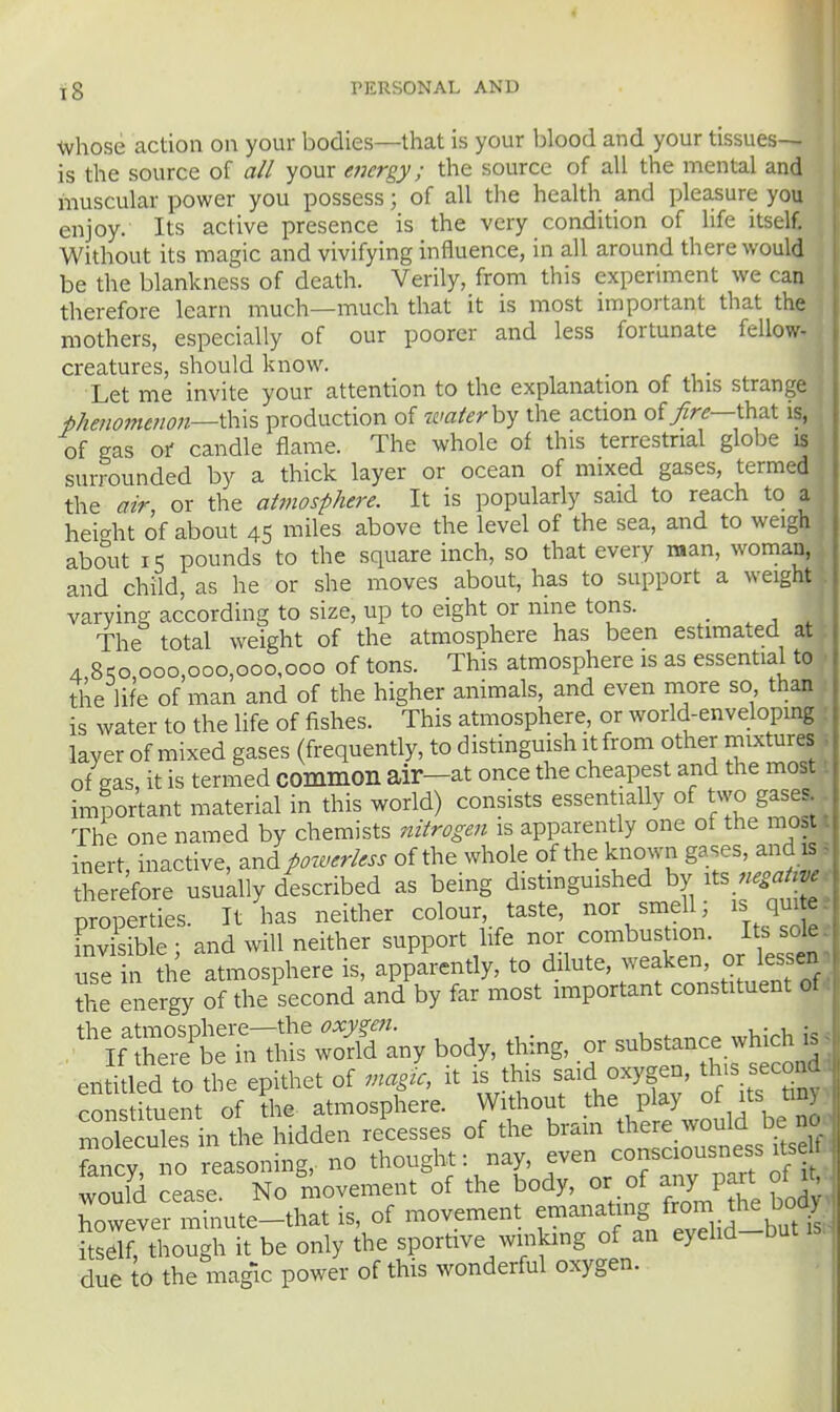tvhose action on your bodies—that is your blood and your tissues- is the source of all your energy; the source of all the mental and muscular power you possess; of all the health and pleasure you enjoy. Its active presence is the very condition of life itself. Without its magic and vivifying influence, in all around there would be the blankness of death. Verily, from this experiment we can therefore learn much—much that it is most important that the mothers, especially of our poorer and less fortunate fellow- creatures, should know. Let me invite your attention to the explanation of this strange phenomenon—production of waterh^ the action of/r^—that is, of gas ot candle flame. The whole of this terrestrial globe is surrounded by a thick layer or ocean of mixed gases, termed the air, or the atmosphere. It is popularly said to reach to a height of about 45 miles above the level of the sea, and to weigh about I-; pounds to the square inch, so that every man, woman, and child, as he or she moves about, has to support a weight varying according to size, up to eight or nine tons. _ The total weight of the atmosphere has been estimated at A 8qo 000,000,000,000 of tons. This atmosphere is as essential to the life of man and of the higher animals, and even more so than is water to the life of fishes. This atmosphere, or world-enveloping layer of mixed gases (frequently, to distinguish it from other mixtures of gas, it is termed common air-at once the cheapest and the most important material in this world) consists essentially of two gases The one named by chemists nitrogen is apparently one of the most inert, inactive, and powerless of the whole of the known gases, and is therefore usukuy described as being distmguished by ^ts properties. It has neither colour, taste, nor smell; is quite- Fnvlible ; and will neither support life nor combustion. Its^ sole ^: - e:^ 7^^:^^^^^^^^^^ lS^:Sany body, thing, or sub^ance wHch . entitled to the epithet of magu, it is this said oxygen, th>s second constituent of the atmosphere. Without P ^ °^^f molecules in the hidden recesses of the bram ^^^^^ J^^^^^^ fancy, no reasoning, no thought: nay, ^^^^^^^^^^^^^^ W011IH reaqe No movement of the body, or of any part oi lu CevermSute-that is, of movement emanating from the boc^y itsdf, though it be only the sportive winking of an eyelid-but is. due to the magic power of this wonderful oxygen. 1