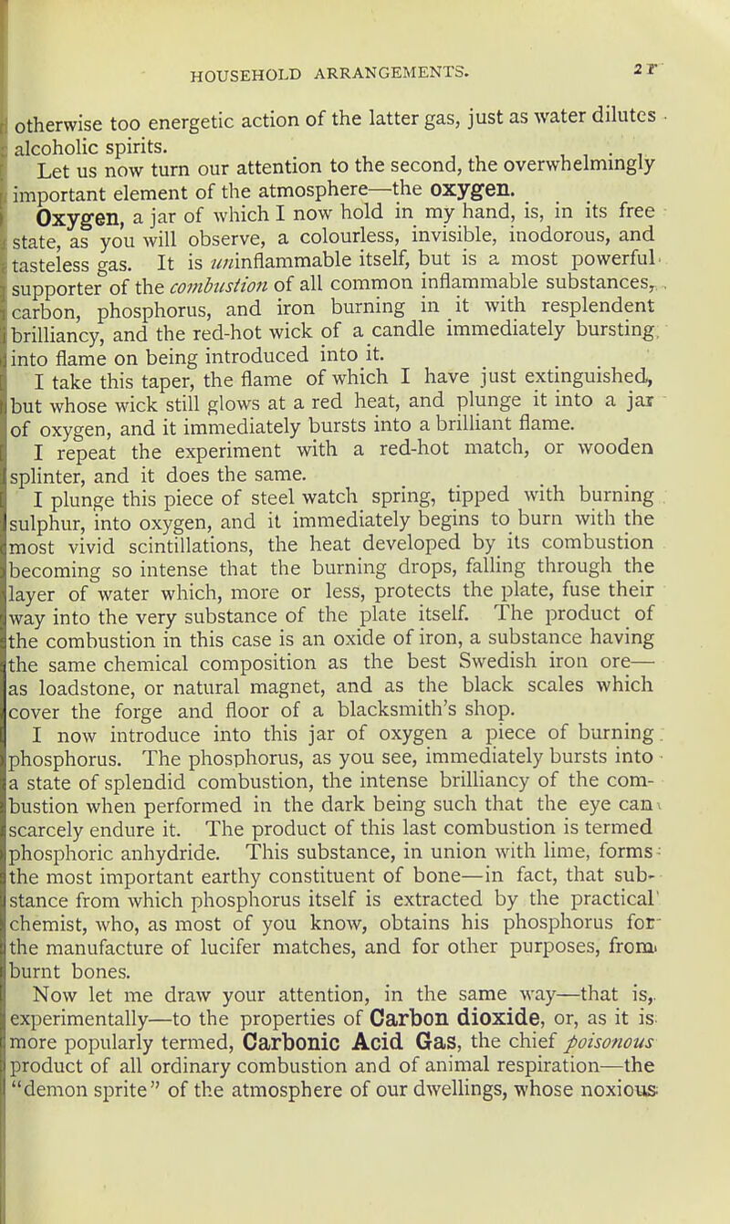 Otherwise too energetic action of the latter gas, just as water dilutes • alcoholic spirits. , , . , Let us now turn our attention to the second, the overwhelmingly important element of the atmosphere—the oxygen. Oxygen, a jar of which I now hold m my hand, is, in its free state, as you will observe, a colourless, invisible, inodorous, and tasteless fas. It is w/zinflammable itself, but is a most powerful- supporter*of the of all common inflammable substances,. , carbon, phosphorus, and iron burning in it with resplendent brilliancy, and the red-hot wick of a candle immediately bursting, into flame on being introduced into it. I take this taper, the flame of which I have just extinguished, but whose wick still glows at a red heat, and plunge it into a jar of oxygen, and it immediately bursts into a brilliant flame. I repeat the experiment with a red-hot match, or wooden splinter, and it does the same. I plunge this piece of steel watch spring, tipped with burning sulphur, into oxygen, and it immediately begins to burn with the most vivid scintillations, the heat developed by its combustion becoming so intense that the burning drops, falling through the layer of water which, more or less, protects the plate, fuse their way into the very substance of the plate itself. The product of the combustion in this case is an oxide of iron, a substance having the same chemical composition as the best Swedish iron ore— as loadstone, or natural magnet, and as the black scales which cover the forge and floor of a blacksmith's shop. I now introduce into this jar of oxygen a piece of burning phosphorus. The phosphorus, as you see, immediately bursts into a state of splendid combustion, the intense brilliancy of the com- bustion when performed in the dark being such that the eye can\ scarcely endure it. The product of this last combustion is termed phosphoric anhydride. This substance, in union with lime, forms- the most important earthy constituent of bone—in fact, that sub- stance from which phosphorus itself is extracted by the practical chemist, who, as most of you know, obtains his phosphorus for- the manufacture of lucifer matches, and for other purposes, from' burnt bones. Now let me draw your attention, in the same way—that is,, experimentally—to the properties of Carbon dioxide, or, as it is- more popularly termed. Carbonic Acid Gas, the chief poisonous product of all ordinary combustion and of animal respiration—the demon sprite of the atmosphere of our dwellings, whose noxious