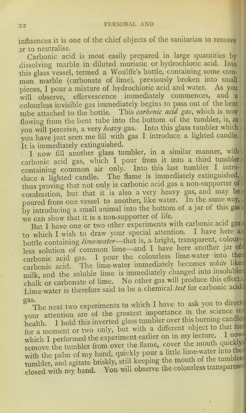 influences it is one of the chief objects of the sanitarian to remove or to neutralise. Carbonic acid is most easily prepared in large quantities by dissolving marble in diluted muriatic or hydrochloric acid. Into this glass vessel, termed a Woulffe's botde, containing some com- mon marble (carbonate of lime), previously broken into small pieces, I pour a mixture of hydrochloric acid and water. As you will observe, effervescence immediately commences, and a colourless invisible gas immediately begins to pass out of the bent tube attached to the bottle. This carbonic acid gas, which is now flowing from the bent tube into the bottom of the tumbler, is, as you will perceive, a very heavy gas. Into this glass tumbler which you have just seen me fill with gas I introduce a lighted candle. It is immediately extinguished. I now fill another glass tumbler, in a similar manner, with carbonic acid gas, which I pour from it into a third tumbler containing common air only. Into this last tumbler I intro- j duce a lighted candle. The flame is immediately extinguished, ' thus proving that not only is carbonic acid gas a non-supporter of combustion, but that it is also a very heavy gas, and may beJ poured from one vessel to another, like water. In the same way, by introducing a small animal into the bottom of a jar of this gas we can show that it is a non-supporter of life. But I have one or two other experiments with carbonic acid gas- to which I wish to draw your special attention. I have here bottle containing lime-water—\h3X is, a bright, transparent, colour-- less solution of common lime—and I have here another jar ol. carbonic acid gas. I pour the colourless lime-water into thee carbonic acid. The lime-water immediately becomes white likee milk and the soluble Ume is immediately changed into msolublec chalk or carbonate of Hme. No other gas wiU produce this effecU Lime-water is therefore said to be a chemical test for carbonic aad. The next two experiments to which I have to ask you to direct your attention are of the greatest importance m the science on health I hold this inverted glass tumbler over this burnmg candl* t a moment or two only, but with a different object to that foD which I performed the experiment earlier on in my lecture I no^ Temove the tumbler from over the flame, cover the niouth quicld^, with the palm of my hand, quickly pour a little l^e-water into tha^ tambler, ^nd agitate briskly, still keeping the mouth of the tumble^ , dSed with my hand. You will observe the colourless transparent.