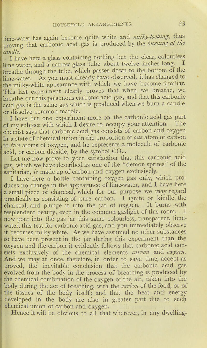 lime-Wcater has again become quite white and milky-looking, thus proving that carbonic acid gas is produced by the burning of the uvidle. I have here a glass containing nothing but the clear, colourless lime-water, and a narrow glass tube about twelve inches long. I breathe through the tube, which passes down to the bottom of the Hme-water. As you must already have observed, it has changed to the milky-white appearance with which we have become famiUar. This last experiment clearly proves that when we breathe, we breathe out this poisonous carbonic acid gas, and that this carbonic acid gas is the same gas which is produced when we burn a candle or dissolve common marble. I have but one experiment more on the carbonic acid gas part of my subject with which I desire to occupy your attention. The chemist says that carbonic acid gas consists of carbon and oxygen in a state of chemical union in the proportion of 07ie atom of carbon to ttvo atoms of oxygen, and he represents a molecule of carbonic acid, or carbon dioxide, by the symbol COo. Let me now prove to your satisfaction that this carbonic acid gas, which we have described as one of the demon sprites of the sanitarian, is made up of carbon and oxygen exclusively. I have here a bottle containing oxygen gas only, which pro- duces no change in the appearance of lime-water, and I have here a small piece of charcoal, which for our purpose we may regard practically as consisting of pure carbon. I ignite or kindle the charcoal, and plunge it into the jar of oxygen. It burns with resplendent beauty, even in the common gaslight of this room. I now pour into the gas jar this same colourless, transparent, lime- water, this test for carbonic acid gas, and you immediately observe it becomes milky-white. As we have assumed no other substances to have been present in the jar during this experiment than the oxygen and the carbon it evidently follows that carbonic acid con- sists exclusively of the chemical elements carbon and oxygen. And we may at once, therefore, in order to save time, accept as proved, the inevitable conclusion that the carbonic acid gas evolved from the body in the process of breathing is produced by the chemical combination of the oxygen of the air, taken into the body during the act of breathing, with the carbon of the food, or of the tissues of the body itself; and that the heat and energy developed in the body are also in greater part due to such chemical union of carbon and oxygen. Hence it will be obvious to all that wherever, in any dwelling-