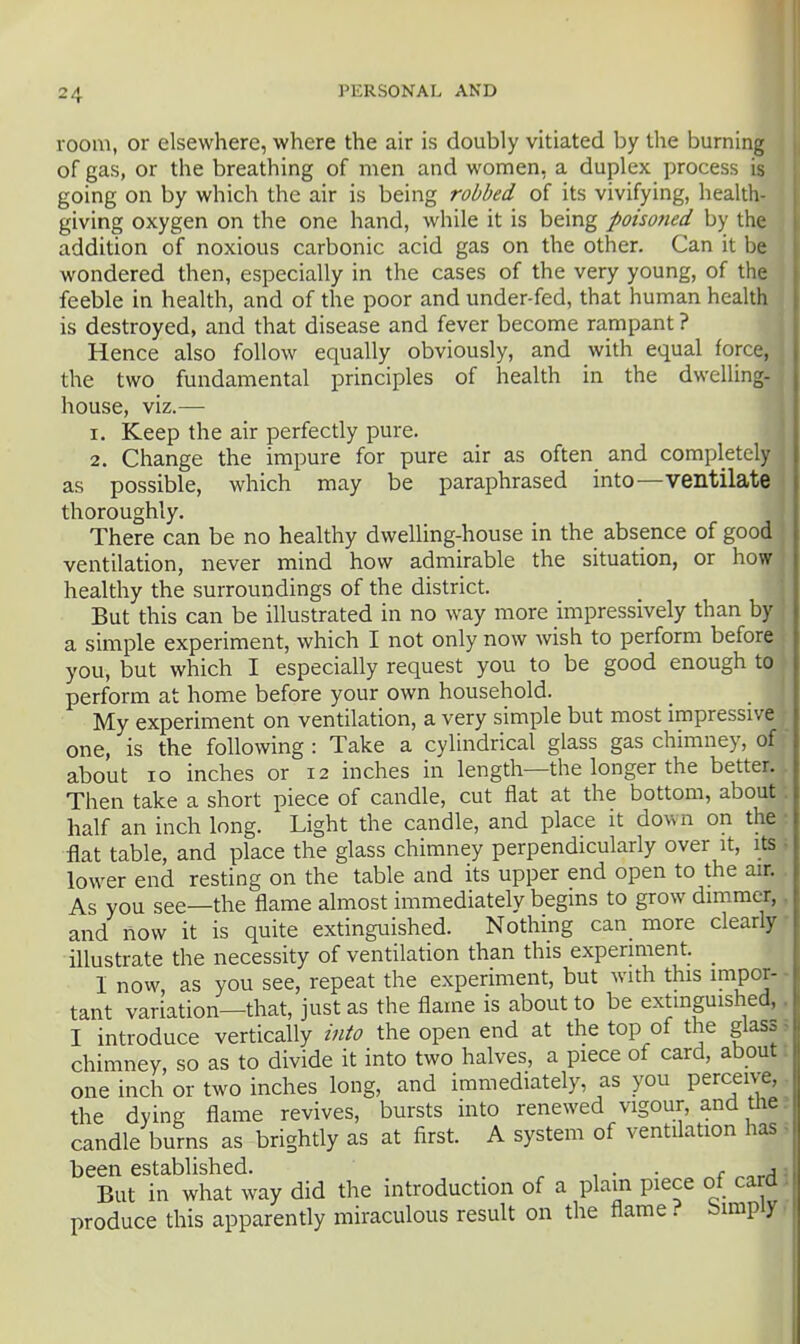 room, or elsewhere, where the air is doubly vitiated by the burning of gas, or the breathing of men and women, a duplex process is going on by which the air is being robbed of its vivifying, health- giving oxygen on the one hand, while it is being poisotied by the addition of noxious carbonic acid gas on the other. Can it be wondered then, especially in the cases of the very young, of the feeble in health, and of the poor and under-fed, that human health is destroyed, and that disease and fever become rampant ? Hence also follow equally obviously, and with equal force, the two fundamental principles of health in the dwelling- house, viz.— 1. Keep the air perfectly pure. 2. Change the impure for pure air as often and completely as possible, which may be paraphrased into—ventilate thoroughly. There can be no healthy dwelling-house in the absence of good ventilation, never mind how admirable the situation, or how healthy the surroundings of the district. But this can be illustrated in no way more impressively than by a simple experiment, which I not only now wish to perform before you, but which I especially request you to be good enough to perform at home before your own household. My experiment on ventilation, a very simple but most impressive one, is the following : Take a cylindrical glass gas chimney, of about lo inches or 12 inches in length—the longer the better. Then take a short piece of candle, cut flat at the bottom, about: half an inch long. Light the candle, and place it down on the • flat table, and place the glass chimney perpendicularly over it, its ■ lower end resting on the table and its upper end open to the air. As you see—the flame almost immediately begins to grow dimmer,. and now it is quite extinguished. Nothing can more clearly illustrate the necessity of ventilation than this experiment. _ I now, as you see, repeat the experiment, but with this impor- - tant variation—that, just as the flame is about to be extinguished,. I introduce vertically into the open end at the top of the glass, chimney, so as to divide it into two halves, a piece of card, about i one inch or two inches long, and immediately, as you perceive,. the dying flame revives, bursts into renewed vigour, and the r candle burns as brightly as at first. A system of ventdation has ^ been established. ^ , . . ^ ,, But in what way did the introduction of a plain piece of card J produce this apparently miraculous result on the flame? bimpiy>