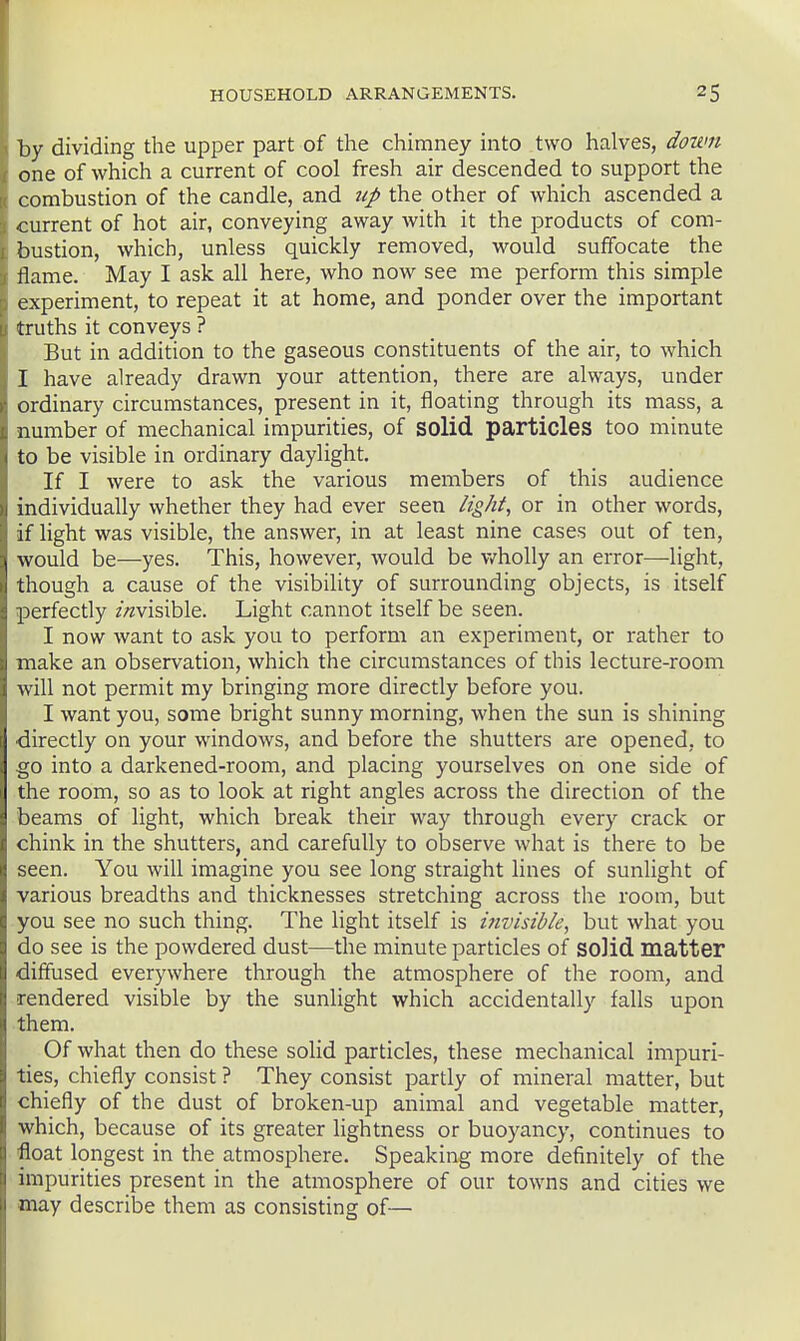 by dividing the upper part of the chimney into two halves, down one of which a current of cool fresh air descended to support the combustion of the candle, and tip the other of which ascended a current of hot air, conveying away with it the products of com- bustion, which, unless quickly removed, would suffocate the flame. May I ask all here, who now see me perform this simple experiment, to repeat it at home, and ponder over the important truths it conveys ? But in addition to the gaseous constituents of the air, to which I have already drawn your attention, there are always, under ordinary circumstances, present in it, floating through its mass, a number of mechanical impurities, of solid particles too minute to be visible in ordinary daylight. If I were to ask the various members of this audience individually whether they had ever seen light, or in other words, if light was visible, the answer, in at least nine cases out of ten, would be—yes. This, however, would be v/holly an error—light, though a cause of the visibility of surrounding objects, is itself perfectly //^visible. Light cannot itself be seen. I now want to ask you to perform an experiment, or rather to make an observation, which the circumstances of this lecture-room will not permit my bringing more directly before you. I want you, some bright sunny morning, when the sun is shining •directly on your windows, and before the shutters are opened, to go into a darkened-room, and placing yourselves on one side of the room, so as to look at right angles across the direction of the beams of light, which break their way through every crack or chink in the shutters, and carefully to observe what is there to be seen. You will imagine you see long straight lines of sunlight of various breadths and thicknesses stretching across the room, but you see no such thing. The light itself is ijivisibk, but what you do see is the powdered dust—the minute particles of so]id matter diffused everywhere through the atmosphere of the room, and rendered visible by the sunlight which accidentally falls upon them. Of what then do these solid particles, these mechanical impuri- ties, chiefly consist ? They consist partly of mineral matter, but chiefly of the dust of broken-up animal and vegetable matter, which, because of its greater lightness or buoyancy, continues to float longest in the atmosphere. Speaking more definitely of the impurities present in the atmosphere of our towns and cities we may describe them as consisting of—