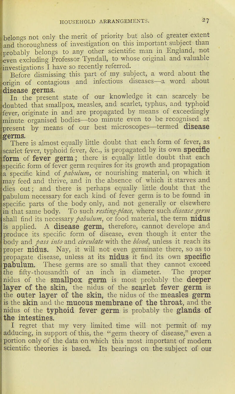 belongs not only the merit of priority but also of greater extent and thoroughness of investigation on this important subject than probably belongs to any other scientific man in England, not even excluding Professor Tyndall, to whose original and valuable investigations I have so recently referred. Before dismissing this part of my subject, a word about the origin of contagious and infectious diseases—a word about disease germs. In the present state of our knowledge it can scarcely be doubted that smallpox, measles, and scarlet, typhus, and typhoid fever, originate in and are propagated by means of exceedingly minute organised bodies—too minute even to be recognised at present by means of our best microscopes—termed disease germs. There is almost equally little doubt that each form of fever, as scarlet fever, typhoid fever, &c., is propagated by its own specific form of fever germ; there is equally little doubt that each specific form of fever germ requires for its growth and propagation a specific kind of pabulum, or nourishing material, on which it may feed and thrive, and in the absence of which it starves and dies out; and there is perhaps equally little doubt that the pabulum necessary for each kind of fever germ is to be found in specific parts of the body only, and not generally or elsewhere in that same body. To such resting-place, where such disease germ shall find its necessary pabulum, or food material, the term niduS is applied. A disease germ, therefore, cannot develope and produce its specific form of disease, even though it enter the body and pass into and circulate with the blood, unless it reach its proper nidus. Nay, it will not even germinate there, so as to propagate disease, unless at its nidus it find its own specific pabulum. These germs are so small that they cannot exceed the fifty-thousandth of an inch in diameter. The proper nidus of the smallpox germ is most probably the deeper layer of the skin, the nidus of the scarlet fever germ is the outer layer of the skin, the nidus of the measles germ is the skin and the mucous membrane of the throat, and the nidus of the typhoid fever germ is probably the glands of the intestines. I regret that my very limited time will not permit of my adducing, in support of this, the germ theory of disease, even a portion only of the data on which this most important of modem scientific theories is based. Its bearings on the subject of our